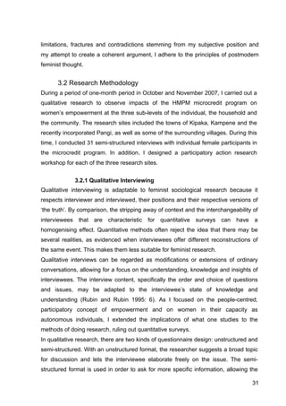 31
limitations, fractures and contradictions stemming from my subjective position and
my attempt to create a coherent argument, I adhere to the principles of postmodern
feminist thought.
3.2 Research Methodology
During a period of one-month period in October and November 2007, I carried out a
qualitative research to observe impacts of the HMPM microcredit program on
women’s empowerment at the three sub-levels of the individual, the household and
the community. The research sites included the towns of Kipaka, Kampene and the
recently incorporated Pangi, as well as some of the surrounding villages. During this
time, I conducted 31 semi-structured interviews with individual female participants in
the microcredit program. In addition, I designed a participatory action research
workshop for each of the three research sites.
3.2.1 Qualitative Interviewing
Qualitative interviewing is adaptable to feminist sociological research because it
respects interviewer and interviewed, their positions and their respective versions of
‘the truth’. By comparison, the stripping away of context and the interchangeability of
interviewees that are characteristic for quantitative surveys can have a
homogenising effect. Quantitative methods often reject the idea that there may be
several realities, as evidenced when interviewees offer different reconstructions of
the same event. This makes them less suitable for feminist research.
Qualitative interviews can be regarded as modifications or extensions of ordinary
conversations, allowing for a focus on the understanding, knowledge and insights of
interviewees. The interview content, specifically the order and choice of questions
and issues, may be adapted to the interviewee’s state of knowledge and
understanding (Rubin and Rubin 1995: 6). As I focused on the people-centred,
participatory concept of empowerment and on women in their capacity as
autonomous individuals, I extended the implications of what one studies to the
methods of doing research, ruling out quantitative surveys.
In qualitative research, there are two kinds of questionnaire design: unstructured and
semi-structured. With an unstructured format, the researcher suggests a broad topic
for discussion and lets the interviewee elaborate freely on the issue. The semi-
structured format is used in order to ask for more specific information, allowing the
 