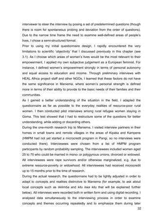 32
interviewer to steer the interview by posing a set of predetermined questions (though
there is room for spontaneous probing and deviation from the order of questions).
Due to the narrow time frame the need to examine well-defined areas of people’s
lives, I chose a semi-structured format.
Prior to using my initial questionnaire design, I rapidly encountered the very
limitations to scientific ‘objectivity’ that I discussed previously in this chapter (see
3.1). As I choose which areas of women’s lives would be the most relevant to their
empowerment, I applied my own subjective judgement as a European feminist. For
instance, I defined women’s empowerment strongly in terms of personal autonomy
and equal access to education and income. Through preliminary interviews with
HEAL Africa project staff and other NGOs, I learned that these factors do not have
the same significance in Maniema, where women’s personal strength is defined
more in terms of their ability to provide to the basic needs of their families and their
communities.
As I gained a better understanding of the situation in the field, I adapted the
questionnaire as far as possible to the everyday realities of resource-poor rural
women. I then conducted pilot interviews among rural refugee women staying in
Goma. This test showed that I had to restructure some of the questions for better
understanding, while adding or discarding others.
During the one-month research trip to Maniema, I visited interview partners in their
homes in small towns and remote villages in the areas of Kipaka and Kampene
(HMPM had not yet started a microcredit program in Pangi, so no interviews were
conducted there). Interviewees were chosen from a list of HMPM program
participants by random probability sampling. The interviewees included women aged
25 to 70 who could be married in mono- or polygynous unions, divorced or widowed.
All interviewees were rape survivors and/or otherwise marginalized, e.g. due to
extreme resource-poverty or widowhood. All interviewees had received microcredit
up to 15 months prior to the time of research.
During the actual research, the questionnaire had to be lightly adjusted in order to
adapt to concepts and realities distinctive to Maniema (for example, to ask about
local concepts such as likilimba and kitu kwa kitu that will be explained further
below). All interviews were recorded both in written form and using digital recording. I
analysed data simultaneously to the interviewing process in order to examine
concepts and themes occurring repeatedly and to emphasize them during later
 