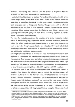 33
interviews. Interviewing was continued until the content of responses became
repetitive, indicating that a point of saturation was reached.
I worked with local translators to facilitate French-Swahili translation. Swahili is the
African lingua franca of the East of the DRC3
. Some of the women could not
understand or speak Swahili properly, in which case the local translators resorted to
local languages such as Kirega and Kizimba. Though women with a sufficient
educational status are rare in rural Maniema I insisted on working with female
translators. Since cultural conventions in Maniema often hinder women from
speaking confidently and openly with men, it was particularly important to provide
female translators to interview women.
The need for translation evidences the limitations of a foreign researcher neither
versed in the local language, nor familiar with the concepts, mentalities, norms or
values that inform people’s speech. Several incidents of avert misunderstandings
could be corrected through double-checking and reiteration. However, it is likely that
others went unnoticed or were coloured by my own subjective understanding of what
was said, leading to distorted research results.
Adhering to ethical standards, all interviewees were informed about the nature and
objectives of the interview and asked whether they were comfortable with answering
the questions. To encourage open and critical remarks, interviewees were assured
that their replies would be considered in the program implementation, but be kept
anonymous. This appeared especially important because many of the interviewees
have survived rape, rendering talk about their life experiences highly sensitive.
The fact that none of the names of interviewees were marked down created a
paradox. Even though the intention was to respect the individual privacy of
interviewees, the result was that they were homogenised as nameless, and therefore
arbitrary, ‘program participants’. In retrospect, this incapacitated me to acknowledge
the contribution individual contributions of rural women, giving more textual weight to
development scholars and practitioners whose names are, after all, listed in the
acknowledgement section and the bibliography of this paper. In retrospect, it may
have been more consistent with the proposed feminist principles of this research not
3
Arab-Swahili slave traders in the second half of the 19th century introduced Swahili to the Eastern provinces of what is
nowadays the DRC. As such, it is not a native language of the DRC. Few rural Congolese learn it as their mother tongue,
yet most people (even with very basic education) know to speak Swahili as it is one of the four official African languages of
DRC. French is the lingua franca of educated Congolese (secondary school and higher). Due to their better educational
status, their heightened participation in public life and their greater mobility, men are more proficient than women both in
Swahili and French.
 