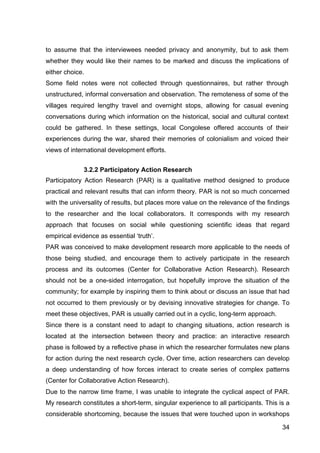 34
to assume that the interviewees needed privacy and anonymity, but to ask them
whether they would like their names to be marked and discuss the implications of
either choice.
Some field notes were not collected through questionnaires, but rather through
unstructured, informal conversation and observation. The remoteness of some of the
villages required lengthy travel and overnight stops, allowing for casual evening
conversations during which information on the historical, social and cultural context
could be gathered. In these settings, local Congolese offered accounts of their
experiences during the war, shared their memories of colonialism and voiced their
views of international development efforts.
3.2.2 Participatory Action Research
Participatory Action Research (PAR) is a qualitative method designed to produce
practical and relevant results that can inform theory. PAR is not so much concerned
with the universality of results, but places more value on the relevance of the findings
to the researcher and the local collaborators. It corresponds with my research
approach that focuses on social while questioning scientific ideas that regard
empirical evidence as essential ‘truth’.
PAR was conceived to make development research more applicable to the needs of
those being studied, and encourage them to actively participate in the research
process and its outcomes (Center for Collaborative Action Research). Research
should not be a one-sided interrogation, but hopefully improve the situation of the
community; for example by inspiring them to think about or discuss an issue that had
not occurred to them previously or by devising innovative strategies for change. To
meet these objectives, PAR is usually carried out in a cyclic, long-term approach.
Since there is a constant need to adapt to changing situations, action research is
located at the intersection between theory and practice: an interactive research
phase is followed by a reflective phase in which the researcher formulates new plans
for action during the next research cycle. Over time, action researchers can develop
a deep understanding of how forces interact to create series of complex patterns
(Center for Collaborative Action Research).
Due to the narrow time frame, I was unable to integrate the cyclical aspect of PAR.
My research constitutes a short-term, singular experience to all participants. This is a
considerable shortcoming, because the issues that were touched upon in workshops
 
