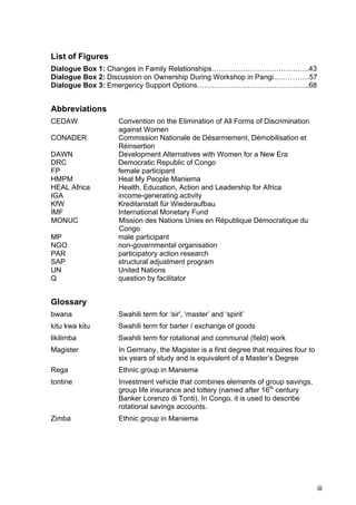 iii
List of Figures
Dialogue Box 1: Changes in Family Relationships…………………………………..43
Dialogue Box 2: Discussion on Ownership During Workshop in Pangi……………57
Dialogue Box 3: Emergency Support Options………………………………………..68
Abbreviations
CEDAW Convention on the Elimination of All Forms of Discrimination
against Women
CONADER Commission Nationale de Désarmement, Démobilisation et
Réinsertion
DAWN Development Alternatives with Women for a New Era
DRC Democratic Republic of Congo
FP female participant
HMPM Heal My People Maniema
HEAL Africa Health, Education, Action and Leadership for Africa
IGA income-generating activity
KfW Kreditanstalt für Wiederaufbau
IMF International Monetary Fund
MONUC Mission des Nations Unies en République Démocratique du
Congo
MP male participant
NGO non-governmental organisation
PAR participatory action research
SAP structural adjustment program
UN United Nations
Q question by facilitator
Glossary
bwana Swahili term for ‘sir', ‘master’ and ‘spirit’
kitu kwa kitu Swahili term for barter / exchange of goods
likilimba Swahili term for rotational and communal (field) work
Magister In Germany, the Magister is a first degree that requires four to
six years of study and is equivalent of a Master’s Degree
Rega Ethnic group in Maniema
tontine Investment vehicle that combines elements of group savings,
group life insurance and lottery (named after 16th
century
Banker Lorenzo di Tonti). In Congo, it is used to describe
rotational savings accounts.
Zimba Ethnic group in Maniema
 