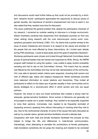 35
and discussions would need further follow-up that could not be provided by a short-
term ‘research tourist’: participants appreciated the opportunity to discuss issues of
gender equality, the importance of women’s empowerment and how to reach it, but
also stated that they needed more time for discussion.
This issue underlined the general problem that, despite the participatory character of
my research, I remained an outsider seeking to intervene in a foreign environment.
Robert Chambers contends that researchers from developed countries (or from any
urban setting) doing research with the rural resource-poor cannot avoid ‘core-
periphery perception and thinking’ (1983: 141). He claims that a partial remedy to the
issue of power imbalances and intrusion is to respect to the values and priorities of
the people that are most affected by these interventions. As I invited open debate
during PAR workshops, I could at least partly serve this goal of respectful interaction.
Workshop participants were chosen and invited through Nehemiah Committees (local
groups of spiritual leaders that are trained and supported by HEAL Africa). As HMPM
program staff insisted on using this system, I was unable to apply random probability
sampling and had to rely on the Committees’ choices. This means that my sample
was filtered by the Committees and may not be fully representative of the community.
Yet I was able to demand certain criteria were respected, choosing both women and
men of different age, status and religious background. Mixed workshops provided
more balanced information on social relations and hierarchies. They invited all
participants to reflect on the status quo of gender equality in their communities and to
devise strategies for a reconstruction effort in which women and men are equal
partners.
However, the choice to carry out mixed workshops also created a strong need for
adequate, gender-sensitive facilitation. Since women in Maniema are generally not
encouraged to speak out in public meetings, they needed to be especially supported
to voice their opinions. Conversely, men needed to be frequently reminded of
respecting women’s speaking time without interrupting or mocking what they had to
say. Due to the controversial character of some of the issues that were discussed as
well as my outsider status, gender-sensitive facilitation proved a delicate task.
Cooperation with both male and female translators facilitated this process as they
helped to bridge the rifts and differences in male-female communication.
Interestingly, when attempting to translate the contributions of female participants,
male translators sometimes did not grasp the meaning and needed to be corrected
 