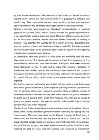 36
by their female counterparts. The presence of both male and female translators
created where women and men communicated in a progressively reflective and
careful way. Male participants became more sensitive to their own dominant
speaking behaviour and personally encouraged women to voice their opinions.
Workshop activities were inspired by Chambers’ conceptualisation of ‘practical
appraisal for outsiders’ (1983: 199-207). Group activities and games were chosen as
a way to potentially suspend status and social differences between women and men.
As an introductory exercise, women and men worked separately on drawing a
timeline. They described the average day of a woman or a man, designating pre-
prepared graphics of labour and free-time activities in rural DRC. This exercise aimed
at obtaining information on the division of labour within the household while sparking
a debate about gendered responsibilities.
All participants were then joined in a circle while the translators read out short
statements such as ‘it is dangerous for women to travel long distances’ or ‘if a
woman falls ill, her husband takes over her work’. Participants were asked to identify
these statements as true or false and to justify their opinions. Facilitation or
intervention was avoided here so that participants could determine the course of
discussions and chose when to move on to another statement. The exercise allowed
for casual dialogue during which some central gender-related issues could be
explored.
For the third exercise, participants were divided into four mixed groups. Each group
dealt with a gender-related issue, for example the spending behaviour of women and
men or gendered differences in resource ownership. Since a sufficient number of
workshop participants were literate, they were asked to mark the groups’ ideas on a
flipcharts and to present them. Aside from inspiring lively dialogue on issues of
justice and gender equality, this exercise provided differentiated insights into the
gendered rules and norms of society.
The fourth and final exercise placed women who have survived sexualised violence
at the centre. It was a simulation game in which the community was split up into two
mixed groups. The game was based on the fictional character of ‘Espérance’, a
woman who has survived war rape and wants to return to ‘normal life’. The first
group identified people, institutions, norms or rules that could help her to achieve
this goal. The second group was asked to identify ways to prevent ‘Espérance’ from
reaching her goal. For each valid point (validity was measured by independent
 