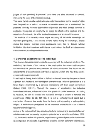37
judges of both genders) ‘Espérance’ could take one step backward or forward,
increasing the score of the respective group.
This game (which usually ended with only a slight advantage for the ‘negative’ side)
was designed as a method to enable an outside researcher to understand the
problems faced by resource-poor women in general, and those of rape survivors in
particular. It was also an opportunity for people to reflect on the positives and the
negatives of community life while placing the concerns of women at the centre.
The absence of a secretary made digital recording of the entire workshops an
important prerequisite. I was unable to take notes during the workshops, except
during the second exercise when participants were free to discuss without
facilitation. Like the interviews and informal observations, the PAR workshops were
transcribed into a catalogue of field notes.
4. Gendered Experiences: The Individual
This chapter discusses research results concerned with the individual sub-level. The
underlying hypothesis of the chapter is that participation in a microcredit program
can enhance the personal empowerment of individual women. The focus lies on
cultural forms of discrimination and violence against women and how they can be
overcome through microcredit.
In sociological theory, the individual is defined as the self, meaning the perspective of
a person as it relates to their conception of themselves. This self-perception is to a
large degree determined by a person’s interactions with their social environment
(Callero 2003: 119-121). Through the process of socialisation, the individual
internalises concepts, values and norms that govern his or her behaviour. According
to Foucault, the self is coerced into existence through a system of rewards and
punishments (1983: 93-95; 134-136). It is not a self-determined agent but a
mechanism of control that works from the inside out by creating a self-regulating
subject. A Foucauldian perspective of the individual characterizes it as a central
locus for exercising power.
A view of the individual/self as a social and cultural construct and a product of power
relations does not necessarily negate its potential as a social force (Callero 2003:
128). In order to realize this potential, cognitive recognition of personal subordination
is an important prerequisite. In patriarchal systems, women commonly internalise a
 