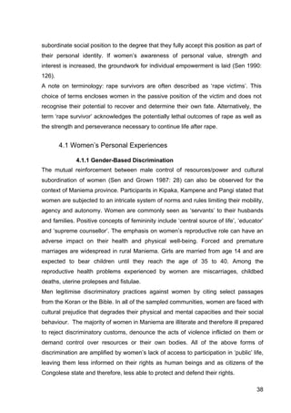 38
subordinate social position to the degree that they fully accept this position as part of
their personal identity. If women’s awareness of personal value, strength and
interest is increased, the groundwork for individual empowerment is laid (Sen 1990:
126).
A note on terminology: rape survivors are often described as ‘rape victims’. This
choice of terms encloses women in the passive position of the victim and does not
recognise their potential to recover and determine their own fate. Alternatively, the
term ‘rape survivor’ acknowledges the potentially lethal outcomes of rape as well as
the strength and perseverance necessary to continue life after rape.
4.1 Women’s Personal Experiences
4.1.1 Gender-Based Discrimination
The mutual reinforcement between male control of resources/power and cultural
subordination of women (Sen and Grown 1987: 28) can also be observed for the
context of Maniema province. Participants in Kipaka, Kampene and Pangi stated that
women are subjected to an intricate system of norms and rules limiting their mobility,
agency and autonomy. Women are commonly seen as ‘servants’ to their husbands
and families. Positive concepts of femininity include ‘central source of life’, ‘educator’
and ‘supreme counsellor’. The emphasis on women’s reproductive role can have an
adverse impact on their health and physical well-being. Forced and premature
marriages are widespread in rural Maniema. Girls are married from age 14 and are
expected to bear children until they reach the age of 35 to 40. Among the
reproductive health problems experienced by women are miscarriages, childbed
deaths, uterine prolepses and fistulae.
Men legitimise discriminatory practices against women by citing select passages
from the Koran or the Bible. In all of the sampled communities, women are faced with
cultural prejudice that degrades their physical and mental capacities and their social
behaviour. The majority of women in Maniema are illiterate and therefore ill prepared
to reject discriminatory customs, denounce the acts of violence inflicted on them or
demand control over resources or their own bodies. All of the above forms of
discrimination are amplified by women’s lack of access to participation in ‘public’ life,
leaving them less informed on their rights as human beings and as citizens of the
Congolese state and therefore, less able to protect and defend their rights.
 