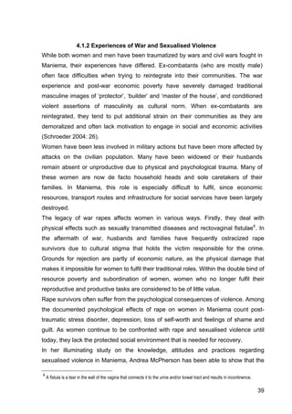 39
4.1.2 Experiences of War and Sexualised Violence
While both women and men have been traumatized by wars and civil wars fought in
Maniema, their experiences have differed. Ex-combatants (who are mostly male)
often face difficulties when trying to reintegrate into their communities. The war
experience and post-war economic poverty have severely damaged traditional
masculine images of ‘protector’, ‘builder’ and ‘master of the house’, and conditioned
violent assertions of masculinity as cultural norm. When ex-combatants are
reintegrated, they tend to put additional strain on their communities as they are
demoralized and often lack motivation to engage in social and economic activities
(Schroeder 2004: 26).
Women have been less involved in military actions but have been more affected by
attacks on the civilian population. Many have been widowed or their husbands
remain absent or unproductive due to physical and psychological trauma. Many of
these women are now de facto household heads and sole caretakers of their
families. In Maniema, this role is especially difficult to fulfil, since economic
resources, transport routes and infrastructure for social services have been largely
destroyed.
The legacy of war rapes affects women in various ways. Firstly, they deal with
physical effects such as sexually transmitted diseases and rectovaginal fistulae4
. In
the aftermath of war, husbands and families have frequently ostracized rape
survivors due to cultural stigma that holds the victim responsible for the crime.
Grounds for rejection are partly of economic nature, as the physical damage that
makes it impossible for women to fulfil their traditional roles. Within the double bind of
resource poverty and subordination of women, women who no longer fulfil their
reproductive and productive tasks are considered to be of little value.
Rape survivors often suffer from the psychological consequences of violence. Among
the documented psychological effects of rape on women in Maniema count post-
traumatic stress disorder, depression, loss of self-worth and feelings of shame and
guilt. As women continue to be confronted with rape and sexualised violence until
today, they lack the protected social environment that is needed for recovery.
In her illuminating study on the knowledge, attitudes and practices regarding
sexualised violence in Maniema, Andrea McPherson has been able to show that the
4
A fistula is a tear in the wall of the vagina that connects it to the urine and/or bowel tract and results in incontinence.
 