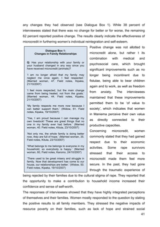 41
Dialogue Box 1:
Changes in Family Relationships
Q: Has your relationship with your family or
your husband changed in any way since you
have received microcredit (animals)?
‘I am no longer afraid that my family may
neglect me once again. I feel respected.’
(Married woman, 47. Field notes, Kipaka,
21/10/2007)
‘I feel more respected, but the main change
came from being healed, not from the goats.’
(Married woman, 44. Field notes, Kipaka,
21/10/2007)
‘My family respects me more now because I
can better support them.’ (Widow, 61. Field
notes, Kipaka, 19/10/2007)
‘Yes, I am proud because I can manage my
own livestock! These are great things that no
one in my family ever had before.’ (Married
woman, 40. Field notes, Kituta, 23/10/2007)
‘Not only me, the whole family is doing better
now, they are full of hope.’ (Married woman, 35.
Field notes, Kituta, 23/10/2007)
‘What belongs to me belongs to everyone in my
household, so everybody is happy.’ (Married
woman, 60, Field notes, Karomo, 24/10/2007)
‘There used to be great misery and struggle in
family. Now that development has come to our
house, our relationships are better.’ (Widow, 50.
Field notes, Kipaka, 19/10/2007)
any changes they had observed (see Dialogue Box 1). While 38 percent of
interviewees stated that there was no change for better or for worse, the remaining
62 percent reported positive change. The results clearly indicate the effectiveness of
microcredit in furthering women’s individual reintegration and self-esteem.
Positive change was not allotted to
microcredit alone, but rather t its
combination with medical and
psychosocial care, which brought
significant improvements such as no
longer being incontinent due to
fistulae, being able to bear children
again and to work, as well as freedom
from anxiety. The interviewees
maintained that these improvements
permitted them to be ‘of value to
society’, which indicates that women
in Maniema perceive their own value
as directly connected to their
productive capacities.
Concerning microcredit, women
commonly stated that they had gained
respect due to their economic
activities. Some rape survivors
stressed that their access to
microcredit made them feel more
secure. In the past, they had gone
through the traumatic experience of
being rejected by their families due to the cultural stigma of rape. They reported that
the opportunity to make a contribution to household income increased their
confidence and sense of self-worth.
The responses of interviewees showed that they have highly integrated perceptions
of themselves and their families. Women mostly responded to the question by stating
the positive results to all family members. They stressed the negative impacts of
resource poverty on their families, such as lack of hope and strained social
 