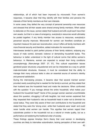 42
relationships, all of which had been improved by microcredit. From women’s
responses, it became clear that they identify with their families and perceive the
interests of their family members as their own interests.
In some cases, they defied the very concept of personal ownership over resources
and stressed that all their assets were shared among family members. When asked
to elaborate on this issue, women stated that husband and wife could each have their
own assets, but that in a case of emergency, everybody’s resources would ultimately
be pooled together; if any family member has access to resources, everybody’s
perceived security improves. Microcredit for women can therefore constitute an
important measure for post-war reconstruction, since it offers all family members with
more financial security and therefore, added motivation for reconstruction.
Interviewees tended to paint perfect pictures of their family relations, eclipsing any
issues of male control, domestic violence or demanding household duties. This
behaviour is better understood in the light of cultural norms that define women’s
behaviour. In Maniema, women are expected to accept their living conditions
uncomplainingly (Namukenge 2007: 27; 57). This cultural expectation leaves
gendered power structures unquestioned and can be interpreted as a way to uphold
male-dominated structures. However, it must be considered that the ability to
manage their many arduous tasks is also an essential source of women’s identity
and personal satisfaction.
During the interviewing process, it became clear that several married women
provided nearly everything that is needed for the family’s survival, yet they stated that
their husband was the household head and made the decisions. When confronted
with the question ‘if you manage almost the entire household, what makes your
husband the household head?’ Some of the younger women seemed uncomfortable
about this question, shrugging it off with laughter, but most women explained that
they respected their husband’s role as household head in order not to diminish his
social status. They were fully aware of their own contributions to the household and
stated that they were the ‘strong ones’, while their husbands were ‘weak’ and could
never handle what women can handle. This signifies that women regard their
subordinate position in the household not as a natural or innate quality, but as a
performative act bolstering the traditional order of society.
These findings oppose Amartya Sen’s theory that rural women in developing
countries are likely to internalise subordination, lacking perception of their own self-
 