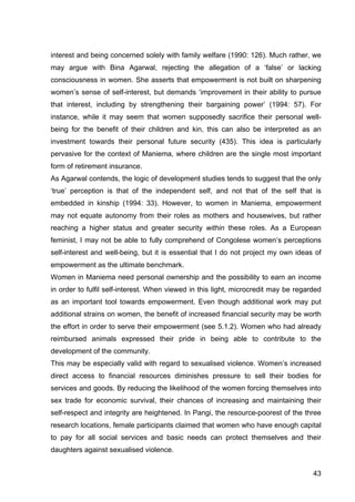 43
interest and being concerned solely with family welfare (1990: 126). Much rather, we
may argue with Bina Agarwal, rejecting the allegation of a ‘false’ or lacking
consciousness in women. She asserts that empowerment is not built on sharpening
women’s sense of self-interest, but demands ‘improvement in their ability to pursue
that interest, including by strengthening their bargaining power’ (1994: 57). For
instance, while it may seem that women supposedly sacrifice their personal well-
being for the benefit of their children and kin, this can also be interpreted as an
investment towards their personal future security (435). This idea is particularly
pervasive for the context of Maniema, where children are the single most important
form of retirement insurance.
As Agarwal contends, the logic of development studies tends to suggest that the only
‘true’ perception is that of the independent self, and not that of the self that is
embedded in kinship (1994: 33). However, to women in Maniema, empowerment
may not equate autonomy from their roles as mothers and housewives, but rather
reaching a higher status and greater security within these roles. As a European
feminist, I may not be able to fully comprehend of Congolese women’s perceptions
self-interest and well-being, but it is essential that I do not project my own ideas of
empowerment as the ultimate benchmark.
Women in Maniema need personal ownership and the possibility to earn an income
in order to fulfil self-interest. When viewed in this light, microcredit may be regarded
as an important tool towards empowerment. Even though additional work may put
additional strains on women, the benefit of increased financial security may be worth
the effort in order to serve their empowerment (see 5.1.2). Women who had already
reimbursed animals expressed their pride in being able to contribute to the
development of the community.
This may be especially valid with regard to sexualised violence. Women’s increased
direct access to financial resources diminishes pressure to sell their bodies for
services and goods. By reducing the likelihood of the women forcing themselves into
sex trade for economic survival, their chances of increasing and maintaining their
self-respect and integrity are heightened. In Pangi, the resource-poorest of the three
research locations, female participants claimed that women who have enough capital
to pay for all social services and basic needs can protect themselves and their
daughters against sexualised violence.
 