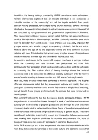 44
In addition, the literacy trainings provided by HMPM can raise women’s self-esteem.
Female interviewees explained that an illiterate individual is not considered a
‘valuable member of the community’ and will be largely excluded from public
decision-making processes, for example during church meetings, parents’ meetings
at school or the occasional sensitisations and workshops on development issues that
are conducted by non-governmental and governmental organisations in Maniema.
After having received literacy classes, women stated that they had gained confidence
to voice their opinions in these meetings, as other community members were more
likely to consider their contributions. These changes are especially important for
younger women, who are discouraged from speaking out due to their lack of status.
Mothers above the age of 40 and especially widows are more confident in public
debates with men. This indicates that women enjoy a higher amount of respect once
they have reached a certain age and fulfilled their ‘reproductive’ role.
In summary, participants in the microcredit program now have a stronger position
within the community and have obtained new perspectives and skills. This
contributes to their perception of self-worth and strengthens their ability to participate
in community life. The positive effect of literacy trainings shows that material
incentives need to be connected to additional capacity building in order to improve
women’s social standing in the communities and fulfil women’s strategic needs.
That said, there are also certain risks connected to HMPM’s approach. The majority
of female interviewees stated that they encountered jealousy and hostility from non-
participant community members who are not fully aware or simply doubt that they,
too will benefit if new groups are formed with the animals that were reimbursed by
the old groups.
Men commonly criticise the fact that they cannot directly participate. Indeed, HMPM
integrates men in more indirect ways: through the work of mediation and consensus
building with the husbands of program participants and through the work with male
community leaders in the Nehemiah Committees. Some of these leaders participated
in the workshops and exposed a high level of sensitivity to gender issues. They were
exceptionally outspoken in promoting respect and cooperation between women and
men, making them important advocates for women’s empowerment. Yet, none of
these activities allow men to directly participate in economic development.
In the PAR workshops and in the few personal interviews that were conducted with
men, they demonstrated awareness of the social, cultural and economic issues that
 