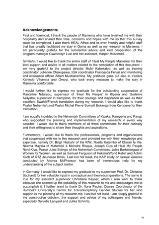 iv
Acknowledgements
First and foremost, I thank the people of Maniema who have lavished me with their
hospitality and shared their time, concerns and hopes with me so that this survey
could be completed. I also thank HEAL Africa and its ever-friendly and helpful staff
that has greatly facilitated my stay in Goma as well as my research in Maniema. I
am particularly grateful for the substantial advice and kind cooperation of the
program manager Gwendolyn Lusi and her assistant, Harper Mcconnell.
Similarly, I would like to thank the entire staff of ‘Heal My People Maniema’ for their
kind support and advice in all matters related to the completion of this document. I
am very grateful to the project director Muliri Kabekatyo, as well as training
coordinator Julienne Chakupewa, IGA coordinator Francesca Ferusi and monitoring
and evaluation officer Albert Mushiaramina. My gratitude goes out also to trainers
Kahindo Vihamba and Omoyi, who took every measure to make the stay in
Maniema comfortable.
I would further like to express my gratitude for the outstanding cooperation of
Marceline Ndarabu, supervisor of ‘Heal My People’ in Kipaka and Godelive
Akilyabo, supervisor in Kampene, for their courage and inspiration as well as their
excellent Swahili/French translation during my research. I would also like to thank
Pastor Nehemiah and Pastor Michel Pierre Sumaili Bukanga from Kampene for their
translation.
I am equally indebted to the Nehemiah Committees of Kipaka, Kampene and Pangi,
who supported the planning and implementation of my research in every way
possible. I would like to thank members of all three committees for their curiosity
and their willingness to share their thoughts and aspirations.
Furthermore, I would like to thank the professionals, programs and organizations
that cooperated with me in this research and provided me with their knowledge and
expertise, namely Dr. Birgit Niebuhr of the KfW, Noella Katembo of Choisir la Vie,
Neema Mayala of Maternité à Moindre Risque, Joseph Ciza of Heal My People
Nord-Kivu, Pastor Jules Bolingo of the Nehemiah Commitees, Jules Barhalengwa of
Women for Women, as well as Samuel Ferguson of Hekima/World Relief and Achim
Koch of GTZ Jeunesse Kindu. Last but not least, the KAP study on sexual violence
conducted by Andrea McPherson has been of tremendous help for my
understanding of the subject matter.
In Germany, I would like to express my gratitude to my supervisor Prof. Dr. Christine
Bauhardt for her valuable input in conceptual and theoretical questions. The same is
true for my assistant supervisor Christiane Kayser, whom I also want to thank
because she opened up the possibility of this research to me and encouraged me to
accomplish it. I further want to thank Dr. Ilona Pache, Course Coordinator of the
Humboldt University’s Centre for Transdisciplinary Gender Studies for her kind
support in the planning of my research trip. Last but not least, I am deeply grateful to
the constructive criticism, the support and advice of my colleagues and friends,
especially Danielle Lanyard and Julika Schmitz.
 