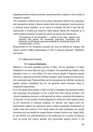 46
Regarding decision-making processes, special emphasis is placed on the concept of
cooperative conflict.
The household is defined here as the central intersection between the ‘productive’
and ‘reproductive’ sphere. However varied in form and composition, it can be seen as
a universal social institution, as an arena of everyday life that is tied into the
relationships of kinship and residence. Naila Kabeer defines the household as ‘a
useful analytical construct’ for social and economic theory and contends that
The economy of the household (…) refers to the rules, relations and
practices that govern the household production, acquisition and
distribution of the valued resources essential for meeting the needs of its
members (2001: 114-15).
Empowerment at the household sub-level can thus be defined as changes that
reduce women’s relative disadvantage to men in resource production, distribution
and control.
5.1 Labour and Income
5.1.1 Labour Distribution
Maniema is the least populated province of DRC, with an estimated 1.3 million
inhabitants in an area about the size of England. The overwhelming majority of the
population lives in a rural setting. For their survival, people in Maniema depend
primarily on agricultural activities (shifting cultivation, stock farming and pisciculture),
and small-scale trade. These activities can be characterised as ‘informal’, as they are
geared towards subsistence and do not generate viable revenues, taxes or
employment opportunities.
As of yet, government policies in DRC do little to strengthen the agricultural sector
and encourage the population to turn a profit from their farming activities. The
informal subsistence economy is still regarded as inferior, something that people do
‘on the side’. On the contrary, formal employment in mines and urban centres is seen
as the benchmark of economic progress. As Johnson and Tegera point out,
discrimination against the agricultural sector hinders sustainable development as
profits made from working in the mining sector and other professions are usually
short-lived and only benefit the people directly involved (Johnson and Tegera 2005:
9; 15). Women are underrepresented in the professions for a number of reasons,
such as social and cultural attitudes that discriminate against women in the
 
