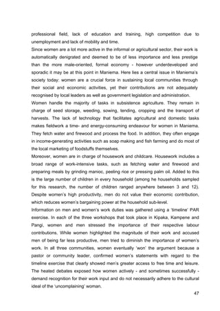 47
professional field, lack of education and training, high competition due to
unemployment and lack of mobility and time.
Since women are a lot more active in the informal or agricultural sector, their work is
automatically denigrated and deemed to be of less importance and less prestige
than the more male-oriented, formal economy - however underdeveloped and
sporadic it may be at this point in Maniema. Here lies a central issue in Maniema’s
society today: women are a crucial force in sustaining local communities through
their social and economic activities, yet their contributions are not adequately
recognised by local leaders as well as government legislation and administration.
Women handle the majority of tasks in subsistence agriculture. They remain in
charge of seed storage, weeding, sowing, tending, cropping and the transport of
harvests. The lack of technology that facilitates agricultural and domestic tasks
makes fieldwork a time- and energy-consuming endeavour for women in Maniema.
They fetch water and firewood and process the food. In addition, they often engage
in income-generating activities such as soap making and fish farming and do most of
the local marketing of foodstuffs themselves.
Moreover, women are in charge of housework and childcare. Housework includes a
broad range of work-intensive tasks, such as fetching water and firewood and
preparing meals by grinding manioc, peeling rice or pressing palm oil. Added to this
is the large number of children in every household (among he households sampled
for this research, the number of children ranged anywhere between 3 and 12).
Despite women’s high productivity, men do not value their economic contribution,
which reduces women’s bargaining power at the household sub-level.
Information on men and women’s work duties was gathered using a ‘timeline’ PAR
exercise. In each of the three workshops that took place in Kipaka, Kampene and
Pangi, women and men stressed the importance of their respective labour
contributions. While women highlighted the magnitude of their work and accused
men of being far less productive, men tried to diminish the importance of women’s
work. In all three communities, women eventually ‘won’ the argument because a
pastor or community leader, confirmed women’s statements with regard to the
timeline exercise that clearly showed men’s greater access to free time and leisure.
The heated debates exposed how women actively - and sometimes successfully -
demand recognition for their work input and do not necessarily adhere to the cultural
ideal of the ‘uncomplaining’ woman.
 