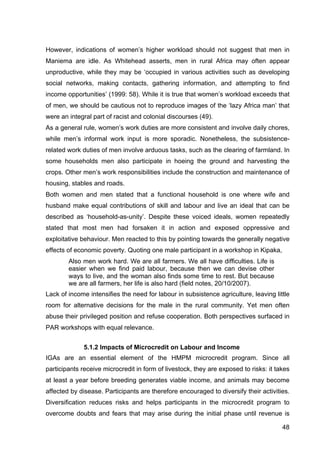 48
However, indications of women’s higher workload should not suggest that men in
Maniema are idle. As Whitehead asserts, men in rural Africa may often appear
unproductive, while they may be ‘occupied in various activities such as developing
social networks, making contacts, gathering information, and attempting to find
income opportunities’ (1999: 58). While it is true that women’s workload exceeds that
of men, we should be cautious not to reproduce images of the ‘lazy Africa man’ that
were an integral part of racist and colonial discourses (49).
As a general rule, women’s work duties are more consistent and involve daily chores,
while men’s informal work input is more sporadic. Nonetheless, the subsistence-
related work duties of men involve arduous tasks, such as the clearing of farmland. In
some households men also participate in hoeing the ground and harvesting the
crops. Other men’s work responsibilities include the construction and maintenance of
housing, stables and roads.
Both women and men stated that a functional household is one where wife and
husband make equal contributions of skill and labour and live an ideal that can be
described as ‘household-as-unity’. Despite these voiced ideals, women repeatedly
stated that most men had forsaken it in action and exposed oppressive and
exploitative behaviour. Men reacted to this by pointing towards the generally negative
effects of economic poverty. Quoting one male participant in a workshop in Kipaka,
Also men work hard. We are all farmers. We all have difficulties. Life is
easier when we find paid labour, because then we can devise other
ways to live, and the woman also finds some time to rest. But because
we are all farmers, her life is also hard (field notes, 20/10/2007).
Lack of income intensifies the need for labour in subsistence agriculture, leaving little
room for alternative decisions for the male in the rural community. Yet men often
abuse their privileged position and refuse cooperation. Both perspectives surfaced in
PAR workshops with equal relevance.
5.1.2 Impacts of Microcredit on Labour and Income
IGAs are an essential element of the HMPM microcredit program. Since all
participants receive microcredit in form of livestock, they are exposed to risks: it takes
at least a year before breeding generates viable income, and animals may become
affected by disease. Participants are therefore encouraged to diversify their activities.
Diversification reduces risks and helps participants in the microcredit program to
overcome doubts and fears that may arise during the initial phase until revenue is
 