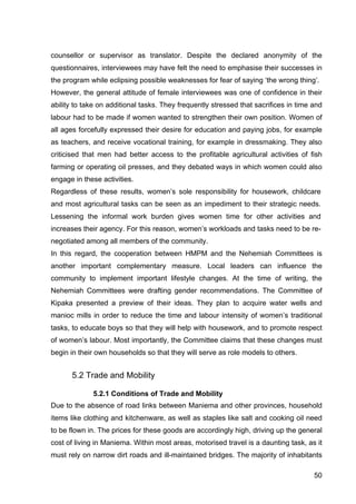 50
counsellor or supervisor as translator. Despite the declared anonymity of the
questionnaires, interviewees may have felt the need to emphasise their successes in
the program while eclipsing possible weaknesses for fear of saying ‘the wrong thing’.
However, the general attitude of female interviewees was one of confidence in their
ability to take on additional tasks. They frequently stressed that sacrifices in time and
labour had to be made if women wanted to strengthen their own position. Women of
all ages forcefully expressed their desire for education and paying jobs, for example
as teachers, and receive vocational training, for example in dressmaking. They also
criticised that men had better access to the profitable agricultural activities of fish
farming or operating oil presses, and they debated ways in which women could also
engage in these activities.
Regardless of these results, women’s sole responsibility for housework, childcare
and most agricultural tasks can be seen as an impediment to their strategic needs.
Lessening the informal work burden gives women time for other activities and
increases their agency. For this reason, women’s workloads and tasks need to be re-
negotiated among all members of the community.
In this regard, the cooperation between HMPM and the Nehemiah Committees is
another important complementary measure. Local leaders can influence the
community to implement important lifestyle changes. At the time of writing, the
Nehemiah Committees were drafting gender recommendations. The Committee of
Kipaka presented a preview of their ideas. They plan to acquire water wells and
manioc mills in order to reduce the time and labour intensity of women’s traditional
tasks, to educate boys so that they will help with housework, and to promote respect
of women’s labour. Most importantly, the Committee claims that these changes must
begin in their own households so that they will serve as role models to others.
5.2 Trade and Mobility
5.2.1 Conditions of Trade and Mobility
Due to the absence of road links between Maniema and other provinces, household
items like clothing and kitchenware, as well as staples like salt and cooking oil need
to be flown in. The prices for these goods are accordingly high, driving up the general
cost of living in Maniema. Within most areas, motorised travel is a daunting task, as it
must rely on narrow dirt roads and ill-maintained bridges. The majority of inhabitants
 