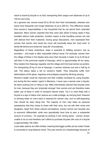 51
resort to travel by bicycle or on foot, transporting their cargos over distances of up to
150 km and more.
As a general rule, women travel 20 to 50 km from their homesteads, whereas men
travel more frequently over longer distances of up to 250 km. This difference results
from women’s responsibilities in the household that do not permit them extended
absences. Many women reported that they were also afraid of being raped if they
travelled without male protection. Another reason is that travelling women are met
with distrust from their husbands. During group discussions, men expressed their
worries that women who travel too much will eventually leave the ‘hard work’ of
family life behind and chose the ‘easy life’ of prostitutes.
Regardless of these restrictions, trade is essential to fulfilling women’s role as
providers – and trade is often impossible without travel. For example, women from
the village of Kituta in the Kipaka area carry their harvests in loads of up to 50 kg to
sell them in the provincial capital of Kasongo, which is approximately 40 km away.
Rice traders from Kasongo regularly visit the village and hire local women as porters.
For transporting 30 kg of rice to Kasongo, a woman receives one and a half kg of
salt. This labour takes a toll on women’s health. They frequently suffer from
deformations of the spine, migraines and prolepsis caused by life-long carrying.
Women’s health could be improved and their mobility increased by using bicycles,
but during the four weeks I spent in Maniema, I never saw a woman near a bicycle,
let alone pushing one or riding on top. Male interviewees claimed that bicycles were
for men, because they are ‘physically stronger’ than women and can therefore make
better use of bikes in order to transport heavier loads. Yet it is more likely that a
bicycle is a sign of status men reserve as a male privilege, as carrying food, firewood
or drinking water on one’s back is reserved for women only, and no self-respecting
man should be seen doing this. The majority of men view bikes as personal
possessions that they chose to share with their sons, but not with their wives and
daughters. Apart from these cultural connotations, women cannot own bicycles due
to economic differentials: while men sporadically have time to earn a substantial
amount of currency - for example by working in the mining sector - women remain
unable to do so and therefore can’t afford to purchase bicycles (the cost of a bicycle
is approximately 100 USD).
Local sales options are often limited, meaning that bigger profits can be made if trade
is connected to long-distance travel. This puts women at a disadvantage because of
 