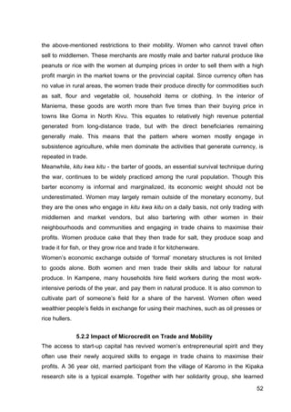52
the above-mentioned restrictions to their mobility. Women who cannot travel often
sell to middlemen. These merchants are mostly male and barter natural produce like
peanuts or rice with the women at dumping prices in order to sell them with a high
profit margin in the market towns or the provincial capital. Since currency often has
no value in rural areas, the women trade their produce directly for commodities such
as salt, flour and vegetable oil, household items or clothing. In the interior of
Maniema, these goods are worth more than five times than their buying price in
towns like Goma in North Kivu. This equates to relatively high revenue potential
generated from long-distance trade, but with the direct beneficiaries remaining
generally male. This means that the pattern where women mostly engage in
subsistence agriculture, while men dominate the activities that generate currency, is
repeated in trade.
Meanwhile, kitu kwa kitu - the barter of goods, an essential survival technique during
the war, continues to be widely practiced among the rural population. Though this
barter economy is informal and marginalized, its economic weight should not be
underestimated. Women may largely remain outside of the monetary economy, but
they are the ones who engage in kitu kwa kitu on a daily basis, not only trading with
middlemen and market vendors, but also bartering with other women in their
neighbourhoods and communities and engaging in trade chains to maximise their
profits. Women produce cake that they then trade for salt, they produce soap and
trade it for fish, or they grow rice and trade it for kitchenware.
Women’s economic exchange outside of ‘formal’ monetary structures is not limited
to goods alone. Both women and men trade their skills and labour for natural
produce. In Kampene, many households hire field workers during the most work-
intensive periods of the year, and pay them in natural produce. It is also common to
cultivate part of someone’s field for a share of the harvest. Women often weed
wealthier people’s fields in exchange for using their machines, such as oil presses or
rice hullers.
5.2.2 Impact of Microcredit on Trade and Mobility
The access to start-up capital has revived women’s entrepreneurial spirit and they
often use their newly acquired skills to engage in trade chains to maximise their
profits. A 36 year old, married participant from the village of Karomo in the Kipaka
research site is a typical example. Together with her solidarity group, she learned
 