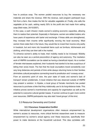 53
how to produce soap. The women pooled resources to buy the necessary raw
materials and share the revenue. With the revenue, said program participant buys
fish from a farm, then trades the fish for valuable vegetable oil. Finally, she sells the
vegetable oil for cash, adding nearly 50% to the profit she had made from selling
soap (field notes, 24/10/2007).
In this case, a cash infusion meets women’s existing economic capacities, allowing
them to realize their potential. Especially in Kampene, women are skilled traders who
have years of experience with barter and exchange. If these skills are strengthened,
they increase their income while significantly reviving the local economy. Most
women there state that in the future, they would like to invest their income only partly
in livestock, but and more into household items such as furniture, kitchenware and
clothing, which they can then sell in the market.
To enhance women’s ability to trade, their mobility needs to be increased. Mobility
can also be seen as a central precondition of agency and autonomy. The mediation
work of HMPM counsellors can be stated as having a beneficial impact. As a number
of female interviewees explained, their husbands had started to be less suspicious of
letting their wives travel. The fact that the local counsellors travel consistently over
very long distances and periods of time while always returning home to their families
diminishes cultural perceptions connecting travel to prostitution and ‘runaway wives’.
From an economic point of view, the poor state of roads and women’s lack of
transport remain problematic. A local initiative that was observed outside of HMPM
may present a solution: in Kipaka, a local group of female merchants has pooled
resources to purchase a bike that they rotationally use to do long-distance trade. This
initiative proves women’s inventiveness and capacity for organisation as well as the
potential to overcome cultural gender biases. If women continue to gain more control
over resources, GMPM participants may also start ‘travel groups’ of this kind.
5.3 Resource Ownership and Control
5.3.1 Excursus: Cooperative Conflict
While international development organisations often measure empowerment by
women’s access to resources, more critical feminist researchers seek to measure
empowerment by women’s actual agency over these resources, specifically their
power to make decisions at the household sub-level. This idea correlates with
 