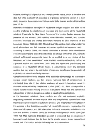 54
Moser’s planning tool of practical and strategic gender needs, which is based on the
idea that while availability of resources is of practical concern to women, it is their
ability to control these resources that can potentially change gendered hierarchies
(see 1.2.3).
Dominant neoclassical paradigms in household analysis suggest that there is no
need to challenge the distribution of resources and their control at the household
sub-level. Especially the ‘New Home Economics’ theory after Becker assumes the
presence of one altruistic (and implicitly male) household member, who controls
economic resources and makes benevolent transfers to other members of the
household (Becker 1976: 284-85). This is thought to create a ‘joint utility function’ in
which all members pool their resources and remain loyal to their household head.
According to Nancy Folbre, this theory constitutes a paradox: while neoclassical
economic assumptions argue that individuals act always within their own, narrowly
defined self-interest, economists ‘seem to be wedded to a rosy picture of the
household as “home, sweet home”, since it is both implicitly and explicitly defined as
a place of altruism and cooperation’ (1988: 249). She argues that presupposing the
existence of a household altruist means to presumptively deny any domestic
conflicts that may arise in the distribution of costs and benefits and the possibility of
exploitation of subordinate family members.
Gender-sensitive household analyses more accurately acknowledge the likelihood of
unequal power relations. As Sen argues, women’s lack of empowerment is
manifested, inter alia, in the relative weakness of women’s bargaining power in
situations characterized by ‘cooperative conflict’ (1990:124). Sen’s concept offers a
way to explore decision-making processes in situations where men and women deal
with conflicts of interest, though cooperation is equally of interest to them.
At the household sub-level, these conflicts are often not addressed explicitly.
Negotiating processes are more implicit, since they are governed by norms and rules
that make negotiation seem an automatic process. One important governing factor in
this process is the ‘breakdown position’ of household members, representing the
status quo of a person and their alternative options or emergency solutions for the
case that a conflict of interest cannot be resolved and cooperation breaks down (Sen
1990: 135-140). Women’s breakdown position is weakened due to obligations in
housework and childcare that tie them to the private sphere, lesser ownership of
assets, lack of education and discriminatory laws and conventions.
 