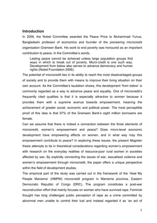 1
Introduction
In 2006, the Nobel Committee awarded the Peace Price to Muhammad Yunus,
Bangladeshi professor of economics and founder of the pioneering microcredit
organisation Grameen Bank. His work to end poverty was honoured as an important
contribution to peace. In the Committee’s words,
Lasting peace cannot be achieved unless large population groups find
ways in which to break out of poverty. Micro-credit is one such way.
Development from below also serves to advance democracy and human
rights (Nobel Foundation 2006).
The potential of microcredit lies in its ability to reach the most disadvantaged groups
of society and to provide them with means to improve their living situation on their
own account. As the Committee’s laudation shows, this development ‘from below’ is
commonly regarded as a way to advance peace and equality. One of microcredit’s
frequently cited qualities is that it is especially attractive to women because it
provides them with a supreme avenue towards empowerment, meaning the
achievement of greater social, economic and political power. The most perceptible
proof of this idea is that 97% of the Grameen Bank’s eight million borrowers are
female.
Can we assume that there is indeed a connection between the three elements of
microcredit, women’s empowerment and peace? Does micro-level economic
development have empowering effects on women, and in what way may this
empowerment contribute to peace? In exploring these issues, the present Magister
thesis attempts to tie in theoretical considerations regarding women’s empowerment
with research on the everyday realities of resource-poor rural women in societies
affected by war. By explicitly connecting the issues of war, sexualised violence and
women’s empowerment through microcredit, the paper offers a unique perspective
within the field of development studies.
The empirical part of the study was carried out in the framework of the ‘Heal My
People Maniema’ (HMPM) microcredit program in Maniema province, Eastern
Democratic Republic of Congo (DRC). The program constitutes a post-war
reconstruction effort that mainly focuses on women who have survived rape. Feminist
thought has long challenged public perception of rape as a crime committed by
abnormal men unable to control their lust and instead regarded it as ‘an act of
 