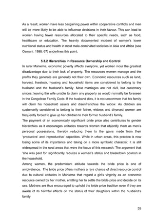55
As a result, women have less bargaining power within cooperative conflicts and men
will be more likely to be able to influence decisions in their favour. This can lead to
women having fewer resources allocated to their specific needs, such as food,
healthcare or education. The heavily documented incident of women’s lower
nutritional status and health in most male-dominated societies in Asia and Africa (see
Osmani: 1998: 67) underlines this point.
5.3.2 Hierarchies in Resource Ownership and Control
In rural Maniema, economic poverty affects everyone, yet women incur the greatest
disadvantage due to their lack of property. The resources women manage and the
profits they generate are generally not their own. Economic resources such as land,
harvest, livestock, housing and household items are considered to belong to the
husband and the husband’s family. Most marriages are not civil, but customary
unions, leaving the wife unable to claim any property as would normally be foreseen
in the Congolese Family Code. If the husband dies, it is not uncommon that his family
will claim his household assets and disenfranchise the widow. As children are
customarily considered to belong to their father, widows and divorced women are
frequently forced to give up her children to their former husband’s family.
The payment of an economically significant bride price also contributes to gender
hierarchies as it encourages attitudes towards women that objectify them as men’s
personal possessions, thereby reducing them to the gains made from their
‘productive’ and ‘reproductive’ capacities. While in urban areas, this practice is now
losing some of its importance and taking on a more symbolic character, it is still
widespread in the rural areas that were the focus of this research. The argument that
‘she was paid for’ significantly reduces a woman’s status and breakdown position in
the household.
Among women, the predominant attitude towards the bride price is one of
ambivalence. The bride price offers mothers a rare chance of direct resource control
due to cultural attitudes in Maniema that regard a girl’s virginity as an economic
resource owned by her mother, entitling her to settle the bride price and decide on its
use. Mothers are thus encouraged to uphold the bride price tradition even if they are
aware of its harmful effects on the status of their daughters within the husband’s
family.
 