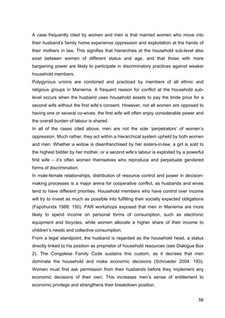 56
A case frequently cited by women and men is that married women who move into
their husband’s family home experience oppression and exploitation at the hands of
their mothers in law. This signifies that hierarchies at the household sub-level also
exist between women of different status and age, and that those with more
bargaining power are likely to participate in discriminatory practices against weaker
household members.
Polygynous unions are condoned and practiced by members of all ethnic and
religious groups in Maniema. A frequent reason for conflict at the household sub-
level occurs when the husband uses household assets to pay the bride price for a
second wife without the first wife’s consent. However, not all women are opposed to
having one or several co-wives: the first wife will often enjoy considerable power and
the overall burden of labour is shared.
In all of the cases cited above, men are not the sole ‘perpetrators’ of women’s
oppression. Much rather, they act within a hierarchical system upheld by both women
and men. Whether a widow is disenfranchised by her sisters-in-law, a girl is sold to
the highest bidder by her mother, or a second wife’s labour is exploited by a powerful
first wife – it’s often women themselves who reproduce and perpetuate gendered
forms of discrimination.
In male-female relationships, distribution of resource control and power in decision-
making processes is a major arena for cooperative conflict, as husbands and wives
tend to have different priorities. Household members who have control over income
will try to invest as much as possible into fulfilling their socially expected obligations
(Fapohunda 1988: 150). PAR workshops exposed that men in Maniema are more
likely to spend income on personal forms of consumption, such as electronic
equipment and bicycles, while women allocate a higher share of their income to
children’s needs and collective consumption.
From a legal standpoint, the husband is regarded as the household head, a status
directly linked to his position as proprietor of household resources (see Dialogue Box
2). The Congolese Family Code sustains this custom, as it decrees that men
dominate the household and make economic decisions (Schroeder 2004: 193).
Women must first ask permission from their husbands before they implement any
economic decisions of their own. This increases men’s sense of entitlement to
economic privilege and strengthens their breakdown position.
 
