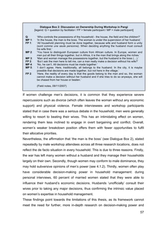 57
If women challenge men’s decisions, it is common that they experience severe
repercussions such as divorce (which often leaves the woman without any economic
support) and physical violence. Female interviewees and workshop participants
stated that in case there was a serious debate in the household, men were generally
willing to resort to beating their wives. This has an intimidating effect on women,
rendering them less inclined to engage in overt bargaining and conflict. Overall,
women’s weaker breakdown position offers them with fewer opportunities to fulfil
their allocative priorities.
Nevertheless, the affirmation that ‘the man is the boss’ (see Dialogue Box 2), stated
repeatedly by male workshop attendees across all three research locations, does not
reflect the de facto situation in every household. This is due to three reasons. Firstly,
the war has left many women without a husband and they manage their households
largely on their own. Secondly, though women may conform to male dominance, they
may hold subversive opinions of men’s power (see 4.1.2). Thirdly, women often play
have considerable decision-making power in household management: during
personal interviews, 60 percent of married women stated that they were able to
influence their husband’s economic decisions. Husbands ‘unofficially’ consult their
wives prior to taking any major decisions, thus confirming the intrinsic value placed
on women’s expertise in household management.
These findings point towards the limitations of this thesis, as its framework cannot
meet the need for further, more in-depth research on decision-making power and
Dialogue Box 2: Discussion on Ownership During Workshop in Pangi
[legend: Q = question by facilitator / FP = female participant / MP = male participant]
Q: ‘Who controls the possessions of the household - the house, the field and the children?’
MP 1: ‘In the house, the man is the boss. The woman is under the supervision of her husband.’
FP 1: ‘All household planning must be done together, because wife and husband form a unity
(sont comme une seule personne). When deciding anything the husband must consult
his wife first.’
MP 2: ‘You have to distinguish European culture from African culture. In Europe, women and
men put all their things together, but in Africa, it is the man that brings along the riches.’
MP 3: ‘Man and woman manage the possessions together, but the husband is the boss (…).’
FP 2: ‘But I ask the men here to tell me, can a man really make a decision without his wife?’
MP 4: ‘No, he can’t. All decisions must be made together.’
MP 5: ‘I don’t agree. Here, traditionally, all belongs to the husband. In the city, it is maybe
possible that decisions are made together, but not here in the village.’
FP 2: ‘Here, the reality of every day is that the goods belong to the man and so, the woman
cannot make a decision without her husband and if she tries to do so anyways, she will
be chased from her house or beaten.’
(Field notes, 09/11/2007)
 