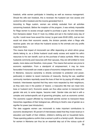 59
livestock, while women participate in breeding as well as revenue management.
Should the wife own livestock, this is reversed: the husband can now access and
control his wife’s livestock and the income generated from it.
According to Rega custom, women are entirely excluded from all activities
concerning livestock. Before the inception of the program, it was entirely impossible
for Rega women to access enough capital to purchase a goat. As one interviewee
from Kampene stated: ‘Even if I took my chillies and sat in the market every day of
my life, I could never have saved this money’ (a goat costs 50-60 USD). Just as men
would not share their economic assets, the division persists when a Rega wife
receives goats: she can refuse the husband access to the animals and any profits
made from them.
This means that impact of microcredit can differ depending on which ethnic group
clients belong to, as a Zimba husband could easily access and exploit his wife’s
resources to his own benefit, such as the purchase of status symbols. While many
husbands commonly pool resources with their spouses, they are still entitled to more
assets, more status and therefore, more power. This means that women are prone to
economic exploitation. From a standpoint of empowerment, it may be more
favourable if microcredit can create a space of economic independence for women.
In Maniema, resource ownership is directly connected to protection and power,
particularly in relation to recent memories of insecurity. During the war, wealthier
community members reportedly saved the lives of their kin by paying off military with
livestock. Interviewees reported that they were more respected by their neighbours,
as they were now in the position of ‘bwana’, a masculine title that can mean lord,
boss or husband (sic!). Economic assets can thus allow women to transcend their
gender role and, to some degree, ‘become male’. Gender roles are tied in with a
complex and context-specific set of governing principles, such as economic control.
The economic support afforded by microcredit permits women to transcend these
hierarchies regardless of their biological sex, affirming to Scott’s view of gender as a
signifier for power (see Introduction).
The data suggests women use microcredit to make important contributions to
economic development. 95 percent of interviewees stated that they invest revenue in
education and health of their children, children’s clothing and on household items.
These spending patterns confirm that a woman’s profit is a family’s profit. Microcredit
for women in Maniema can thus be an essential step out of the vicious cycle of
 