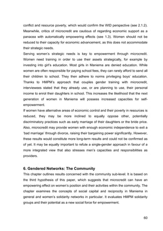 60
conflict and resource poverty, which would confirm the WID perspective (see 2.1.2).
Meanwhile, critics of microcredit are cautious of regarding economic support as a
panacea with automatically empowering effects (see 1.3). Women should not be
reduced to their capacity for economic advancement, as this does not accommodate
their strategic needs.
Serving women’s strategic needs is key to empowerment through microcredit.
Women need training in order to use their assets strategically, for example by
investing into girl’s education. Most girls in Maniema are denied education. While
women are often responsible for paying school fees, they can rarely afford to send all
their children to school. They then adhere to norms privileging boys’ education.
Thanks to HMPM’s approach that couples gender training with microcredit,
interviewees stated that they already use, or are planning to use, their personal
income to enrol their daughters in school. This increases the likelihood that the next
generation of women in Maniema will possess increased capacities for self-
empowerment.
If women have alternative areas of economic control and their poverty in resources is
reduced, they may be more inclined to equally oppose other, potentially
discriminatory practices such as early marriage of their daughters or the bride price.
Also, microcredit may provide women with enough economic independence to exit a
‘bad marriage’ through divorce, raising their bargaining power significantly. However,
these results would constitute more long-term results and could not be confirmed as
of yet. It may be equally important to refute a single-gender approach in favour of a
more integrated view that also stresses men’s capacities and responsibilities as
providers.
6. Gendered Networks: The Community
This chapter outlines results concerned with the community sub-level. It is based on
the third hypothesis of this paper, which suggests that microcredit can have an
empowering effect on women’s position and their activities within the community. The
chapter examines the concepts of social capital and reciprocity in Maniema in
general and women’s solidarity networks in particular. It evaluates HMPM solidarity
groups and their potential as a new social force for empowerment.
 