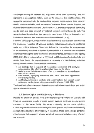 61
Sociologists distinguish between two major uses of the term ‘community’. The first
represents a geographical notion, such as the village or the neighbourhood. The
second is concerned with the relationships between people around their common
needs, interests and skills, such as a woman’s network. These two are, however, not
mutually exclusive (McMillan and Chavis 1986: 8). A shared geographical community
can be seen as a base on which a ‘relational’ sense of community can be built. This
sense is stated to arise from four elements: membership, influence, integration and
fulfilment of needs as well as shared emotional connections (8-14).
From this vantage point, empowerment at the community sub-level can be defined as
the creation or recreation of women’s solidarity networks and women’s heightened
social and political influence. Stromquist defines the precondition for empowerment
at the community sub-level as women’s participation in a collective and successful
enterprise that is apt to foster their sense of independence, competence and agency
(1993: 262). Using indicators from a 1979 book by US-American feminist scholar and
activist Sara Evans, Stromquist defines the necessity of a ‘revolutionary collective
identity’ built on the four characteristics cited below:
1. an ideology that is capable of recognizing oppression and justifying
action against it by offering an alternative vision for the future;
2. social spaces that allow members of an oppressed group to develop an
own valued identity;
3. role models, signifying individuals that break free from oppressive
behaviour patterns;
4. and finally, networks of solidarity and social relations that support social
action and can be turned into a movement for change (1993: 263).
The hypothesis of empowerment through microcredit at community level was tested
against these basic criteria.
6.1 Social Capital and Reciprocity in Maniema
Despite the aftermath of war, roots of traditional support systems in Maniema still
thrive. A considerable wealth of social support systems continues to exist among
members of the same family, the same community, or the same ethnicity.
Community-based and church-based organisations play an important role in creating
and upholding structures of civil society in Maniema. These can be single-gender or
mixed groups that engage in a broad variety of communal activities, many of which
are economic.
 