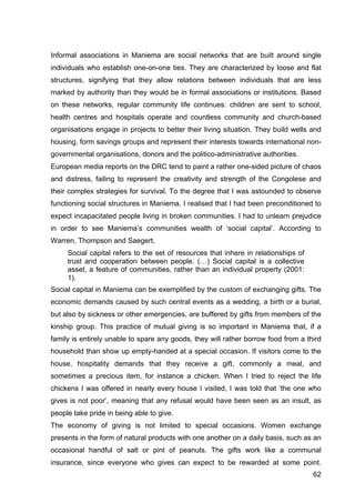 62
Informal associations in Maniema are social networks that are built around single
individuals who establish one-on-one ties. They are characterized by loose and flat
structures, signifying that they allow relations between individuals that are less
marked by authority than they would be in formal associations or institutions. Based
on these networks, regular community life continues: children are sent to school,
health centres and hospitals operate and countless community and church-based
organisations engage in projects to better their living situation. They build wells and
housing, form savings groups and represent their interests towards international non-
governmental organisations, donors and the politico-administrative authorities.
European media reports on the DRC tend to paint a rather one-sided picture of chaos
and distress, failing to represent the creativity and strength of the Congolese and
their complex strategies for survival. To the degree that I was astounded to observe
functioning social structures in Maniema, I realised that I had been preconditioned to
expect incapacitated people living in broken communities. I had to unlearn prejudice
in order to see Maniema’s communities wealth of ‘social capital’. According to
Warren, Thompson and Saegert,
Social capital refers to the set of resources that inhere in relationships of
trust and cooperation between people. (…) Social capital is a collective
asset, a feature of communities, rather than an individual property (2001:
1).
Social capital in Maniema can be exemplified by the custom of exchanging gifts. The
economic demands caused by such central events as a wedding, a birth or a burial,
but also by sickness or other emergencies, are buffered by gifts from members of the
kinship group. This practice of mutual giving is so important in Maniema that, if a
family is entirely unable to spare any goods, they will rather borrow food from a third
household than show up empty-handed at a special occasion. If visitors come to the
house, hospitality demands that they receive a gift, commonly a meal, and
sometimes a precious item, for instance a chicken. When I tried to reject the life
chickens I was offered in nearly every house I visited, I was told that ‘the one who
gives is not poor’, meaning that any refusal would have been seen as an insult, as
people take pride in being able to give.
The economy of giving is not limited to special occasions. Women exchange
presents in the form of natural products with one another on a daily basis, such as an
occasional handful of salt or pint of peanuts. The gifts work like a communal
insurance, since everyone who gives can expect to be rewarded at some point.
 