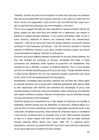63
Therefore, farmers may find it more important to invest their resources into networks
than into accumulating their own livestock resources. In the case of a visitor from the
donor country and organisation, many women may have felt that they ‘owed’ me a
gift, but also that their generosity may not be forgotten in the future.
This is not to suggest that gifts are only motivated by rational economic interest. By
giving, people can also show they are invested into a relationship, pay respect to
authority or expose altruistic behaviour. If we contend with Bollig (1998: 5) that in
every economy, elements of altruism are contained within any interest-driven
interaction - while at the same time, there are always elements of economic interest
contained in moral behaviour and altruism - then the economic activities in informal
networks in Maniema compare to any other complex economic system and should
not be dismissed as marginal, ‘informal’ or unstructured.
Economic and social relations between households do not only create solidarity, but
they also facilitate the exchange of services, knowledge and ideas. If these
connections are weakened, entire systems of production are destabilised. One
example for this is likilimba, a system of rotational fieldwork. Five or more families
can form an informal solidarity group farming on joint plots. Though likilimba remains
in place across Maniema, the war has weakened people’s productivity and social
bonds, which in turn has weakened joint farming systems.
Nevertheless, knowledge about economic networks has not been lost. When asked
to compare individual work to group work, workshop participants were able to relate
to their experiences with likilimba and described the advantages of group work
including pooling of resources, skill and knowledge, higher productivity and solidarity
with weaker members of society. Post-war reconstruction may be facilitated through
reviving and building on this knowledge.
Rotational groups are characterised by a high degree of reciprocity and equality in
leadership, decision-making and the distribution of resources. Rotating labour is a
common form of human coexistence and labour organisation around the world. In the
rural south, monetised economies, where almost all ‘productive’ labour is considered
a paid service, constitute rather an exception than a norm. Most societies recognise
at least to a certain degree that there are some tasks that are better achieved
through collective efforts (March and Taqqu 1986: 55). In rotational labour
associations, everyone can expect that their input will at some point be reciprocated
as the group takes turns to perform for each member.
 