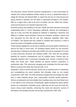 64
The discussion around informal insurance arrangements in rural communities by
scholars from various disciplines centres mainly on risk as a predominant factor in
village life (Thomas and Worrall 2002: 2). Apart from the risk of a bad harvest and
losing animals to sickness, the risk factor is particularly prevalent in the Eastern
DRC as a region that is still at the brink of another civil war. Within this context,
communal insurance is an important response to risk.
Economic poverty puts solidarity to the test. People who lack resources cannot give
incapacitating them to ‘insure’ themselves sufficiently. Sharing and exchanging is
seen as a duty, but when the capacity for solidarity is weakened, it becomes very
difficult to maintain social structures. During the Kampene workshop, women and
men discussed the fact that the war had ‘destroyed hospitality’ (field notes,
31/10/2007). The claimed that they needed to revitalize their economy in order to
revive the custom of hospitality and gift exchange.
These findings highlight the crucial role of solidarity and social capital in Maniema as
well as the need to revive them. As Christiane Kayser points out, the economic
reconstruction in Maniema and other parts of DRC can only be successful if it is built
on local community structures and initiatives (2006: 144). Here lies the greatest
potential for women’s empowerment and for building peace. Women play an
especially important role in community managing work, namely in sharing of work
duties and social care. These activities go beyond women’s productive or
reproductive roles. This community managing work constitutes the third part within
Moser’s concept of the triple role of women (see 1.2.3).
Especially in times of social insecurity, women are an important force in maintaining
and re-establishing the social networks that ultimately make up civil society
(Lachenmann 1997: 395). The PAR workshops revealed that even though men often
lead in mixed solidarity groups, they unequivocally nominate female treasurers.
Women are believed to be more reliable when handling money and more likely to act
in the interest of the community. Paradoxically, global development policy defines
women as a particularly ‘vulnerable’ group, while they are the ones who build and
secure strong social networks, enhancing the social and economic survival of
themselves, their families and their communities (Lachenmann 1997: 404).
 