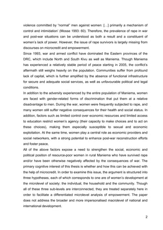 2
violence committed by “normal” men against women: […] primarily a mechanism of
control and intimidation’ (Mosse 1993: 60). Therefore, the prevalence of rape in war
and post-war situations can be understood as both a result and a constituent of
women’s lack of power. However, the issue of rape survivors is largely missing from
discourses on microcredit and empowerment.
Since 1993, war and armed conflict have dominated the Eastern provinces of the
DRC, which include North and South Kivu as well as Maniema. Though Maniema
has experienced a relatively stable period of peace starting in 2005, the conflict’s
aftermath still weighs heavily on the population. Communities suffer from profound
lack of capital, which is further amplified by the absence of functional infrastructure
for secure and adequate social services, as well as unfavourable political and legal
conditions.
In addition to the adversity experienced by the entire population of Maniema, women
are faced with gender-related forms of discrimination that put them at a relative
disadvantage to men. During the war, women were frequently subjected to rape, and
many women still suffer negative consequences for their health and social status. In
addition, factors such as limited control over economic resources and limited access
to education restrict women’s agency (their capacity to make choices and to act on
these choices), making them especially susceptible to sexual and economic
exploitation. At the same time, women play a central role as economic providers and
social networkers, with a strong potential to enhance post-war reconstruction efforts
and foster peace.
All of the above factors expose a need to strengthen the social, economic and
political position of resource-poor women in rural Maniema who have survived rape
and/or have been otherwise negatively affected by the consequences of war. The
primary cognitive interest of this thesis is whether and how this can be achieved with
the help of microcredit. In order to examine this issue, the argument is structured into
three hypotheses, each of which corresponds to one are of women’s development at
the microlevel of society: the individual, the household and the community. Though
all of these three sub-levels are interconnected, they are treated separately here in
order to facilitate a differentiated microlevel analysis of empowerment. The paper
does not address the broader and more impersonalised macrolevel of national and
international development.
 