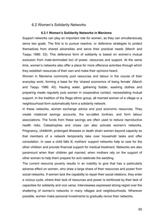 65
6.2 Women’s Solidarity Networks
6.2.1 Women’s Solidarity Networks in Maniema
Support networks can play an important role for women, as they can simultaneously
serve two goals. The first is to pursue reactive, or defensive strategies to protect
themselves from shared adversities and serve their practical needs (March and
Taqqu 1986: 33). This defensive form of solidarity is based on women’s mutual
exclusion from male-dominated loci of power, resources and support. At the same
time, women’s networks also offer a place for more offensive activities through which
they establish resources of their own and make their opinions heard.
Women in Maniema commonly pool resources and labour in the course of their
everyday work, forming a base for the ‘shared economics of being female’ (March
and Taqqu 1986: 45). Hauling water, gathering fodder, washing clothes and
preparing meals regularly puts women in cooperative contact, necessitating mutual
support. In the tradition of the Rega ethnic group, all married women of a village or a
neighbourhood form automatically form a solidarity network.
In these networks, women exchange advice and pool economic resources. They
create rotational savings accounts, the so-called tontines, and form labour
associations. The funds from these savings are often used to reduce reproductive
health risks. Catastrophes and crises can also activate women’s networks.
Pregnancy, childbirth, prolonged illnesses or death strain women beyond capacity so
that members of a network temporarily take over household tasks and offer
consolation. In case a child falls ill, mothers’ support networks help to care for the
other children and provide financial support for medical treatment. Networks are also
paramount when their children get married, when mothers rely on the support of
other women to help them prepare for and celebrate the wedding.
The current resource poverty results in an inability to give that has a particularly
adverse effect on women, who draw a large share of their resources and power from
social networks. If women lack the capability to repair their social relations, they enter
a vicious cycle, where their lack of resources and power is reinforced by their lack of
capacities for solidarity and vice versa. Interviewees expressed strong regret over the
shattering of women’s networks in many villages and neighbourhoods. Wherever
possible, women make personal investments to gradually revive their networks.
 