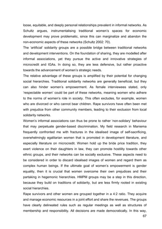 67
loose, equitable, and deeply personal relationships prevalent in informal networks. As
Schultz argues, instrumentalising traditional women’s spaces for economic
development may prove problematic, since this can marginalize and abandon the
non-economic aspects of these networks (Schultz 2002: 70).
The ‘artificial’ solidarity groups are a possible bridge between traditional networks
and development interventions. On the foundation of sharing, they are modelled after
informal associations, yet they pursue the active and innovative strategies of
microcredit and IGAs. In doing so, they are less defensive, but rather proactive
towards the advancement of women’s strategic needs.
The relative advantage of these groups is amplified by their potential for changing
social hierarchies. Traditional solidarity networks are generally beneficial, but they
can also hinder women’s empowerment. As female interviewees stated, only
‘respectable women’ could be part of these networks, meaning women who adhere
to the norms of women’s role in society. This often excludes, for example, women
who are divorced or who cannot bear children. Rape survivors have often been met
with prejudice from other community members, leading to their exclusion from local
solidarity networks.
Women’s informal associations can thus be prone to rather ‘non-solidary’ behaviour
that may perpetuate gender-based discrimination. My field research in Maniema
frequently confronted me with fractures in the idealised image of self-sacrificing,
overwhelmingly egalitarian women that is promoted in development literature, and
especially literature on microcredit. Women hold up the bride price tradition, they
exert violence on their daughters in law, they can promote hostility towards other
ethnic groups, and their networks can be socially exclusive. These aspects need to
be considered in order to discard idealised images of women and regard them as
complex human beings. If the ultimate goal of women’s empowerment is gender
equality, then it is crucial that women overcome their own prejudices and their
partaking in hegemonic hierarchies. HMPM groups may be a step in this direction,
because they build on traditions of solidarity, but are less firmly rooted in existing
social hierarchies.
Rape survivors and other women are grouped together in a 4:2 ratio. They acquire
and manage economic resources in a joint effort and share the revenues. The groups
have clearly delineated rules such as regular meetings as well as structures of
membership and responsibility. All decisions are made democratically. In this way,
 