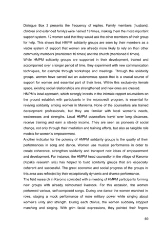 69
Dialogue Box 3 presents the frequency of replies. Family members (husband,
children and extended family) were named 19 times, making them the most important
support system. 12 women said that they would ask the other members of their group
for help. This shows that HMPM solidarity groups are seen by their members as a
viable system of support that women are already more likely to rely on than other
community members (mentioned 10 times) and the church (mentioned 6 times).
While HMPM solidarity groups are supported in their development, trained and
accompanied over a longer period of time, they experiment with new communication
techniques, for example through workshops and meetings. Through the solidarity
groups, women have carved out an autonomous space that is a crucial source of
support for women and essential part of their lives. Within this exclusively female
space, existing social relationships are strengthened and new ones are created.
HMPM’s local approach, which strongly invests in the intimate rapport counsellors on
the ground establish with participants in the microcredit program, is essential for
reviving solidarity among women in Maniema. None of the counsellors are trained
development professionals, but they are familiar with local women’s needs,
weaknesses and strengths. Local HMPM counsellors travel over long distances,
receive training and earn a steady income. They are seen as pioneers of social
change, not only through their mediation and training efforts, but also as tangible role
models for women’s empowerment.
Another indicator for the potency of HMPM solidarity groups is the quality of their
performances in song and dance. Women use musical performance in order to
create coherence, strengthen solidarity and transport new ideas of empowerment
and development. For instance, the HMPM head counsellor in the village of Karomo
(Kipaka research site) has helped to build solidarity groups that are especially
coherent and successful. The great economic and social progress of the groups in
this area was reflected by their exceptionally dynamic and diverse performance.
The field research in Karomo coincided with a meeting of HMPM participants forming
new groups with already reimbursed livestock. For this occasion, the women
performed various, self-composed songs. During one dance the women marched in
rows, staging a mock performance of male military power while singing about
women’s unity and strength. During each chorus, the women suddenly stopped
marching and singing. With grim facial expressions, they pointed their fingers
 