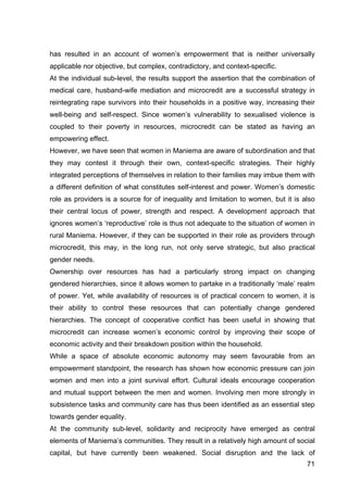 71
has resulted in an account of women’s empowerment that is neither universally
applicable nor objective, but complex, contradictory, and context-specific.
At the individual sub-level, the results support the assertion that the combination of
medical care, husband-wife mediation and microcredit are a successful strategy in
reintegrating rape survivors into their households in a positive way, increasing their
well-being and self-respect. Since women’s vulnerability to sexualised violence is
coupled to their poverty in resources, microcredit can be stated as having an
empowering effect.
However, we have seen that women in Maniema are aware of subordination and that
they may contest it through their own, context-specific strategies. Their highly
integrated perceptions of themselves in relation to their families may imbue them with
a different definition of what constitutes self-interest and power. Women’s domestic
role as providers is a source for of inequality and limitation to women, but it is also
their central locus of power, strength and respect. A development approach that
ignores women’s ‘reproductive’ role is thus not adequate to the situation of women in
rural Maniema. However, if they can be supported in their role as providers through
microcredit, this may, in the long run, not only serve strategic, but also practical
gender needs.
Ownership over resources has had a particularly strong impact on changing
gendered hierarchies, since it allows women to partake in a traditionally ‘male’ realm
of power. Yet, while availability of resources is of practical concern to women, it is
their ability to control these resources that can potentially change gendered
hierarchies. The concept of cooperative conflict has been useful in showing that
microcredit can increase women’s economic control by improving their scope of
economic activity and their breakdown position within the household.
While a space of absolute economic autonomy may seem favourable from an
empowerment standpoint, the research has shown how economic pressure can join
women and men into a joint survival effort. Cultural ideals encourage cooperation
and mutual support between the men and women. Involving men more strongly in
subsistence tasks and community care has thus been identified as an essential step
towards gender equality.
At the community sub-level, solidarity and reciprocity have emerged as central
elements of Maniema’s communities. They result in a relatively high amount of social
capital, but have currently been weakened. Social disruption and the lack of
 