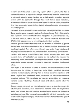 72
economic assets have had an especially negative effect on women, who draw a
considerable amount of support and strength from solidarity networks. The creation
of microcredit solidarity groups has thus had a highly positive impact on women’s
position within the community. Through these newly formed social institutions,
women have obtained a crucial measure for economic and social safety. At the same
time, these groups allow women to form strategic alliances for greater both economic
and political power.
The thesis provides an evidence base that contest the image of women in Eastern
Congo as disempowered, passive victims of male dominance. Their relationship to
male hegemonic power is multifaceted: they may partake in it, covertly contest it or,
in yet other instances, openly parody it. This confirms the central assumption of
DAWN; which regards women as powerful agents within their societies.
However, gender discrimination does exist, and it cannot be eliminated by gender
discrimination alone. Literacy trainings as well as social and cultural sensitisation are
equally as important. They offer women with new opportunities for participation and
may help to overcome attitudes and practices that are discriminatory against women.
Women’s emphasis on good companionship, training and education shows that
economic terms of ‘profitability’ and income are not sufficient to measure the
empowering effects of microcredit. Sociological and qualitative analysis has therefore
proven to be a more adequate framework for examining micro-level development
efforts.
With regard to the promotion of peace in Maniema, the impact of the microcredit
program could be identified in three major ways. Firstly, microcredit increases
women’s financial security, allowing them to reduce economic exploitation and
abuse. Together with sensitisation efforts, microcredit can reduce the incident of
sexualised violence. This constitutes an important precondition for increasing
women’s agency, rebuilding a functional society and reducing conflict within the
community.
Secondly, giving microcredit and training to women proves an essential measure for
rebuilding local economies, since it strengthens women’s central role as providers
within their families and their manifold entrepreneurial activities in subsistence
agriculture and trade. If the economy is enhanced at this sub-level, communities may
be adequately prepared to engage in further development efforts and exit the cycle of
poverty and conflict.
 