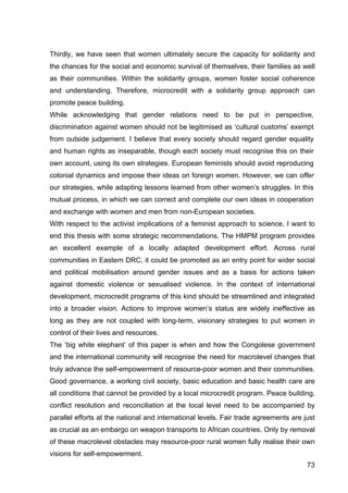 73
Thirdly, we have seen that women ultimately secure the capacity for solidarity and
the chances for the social and economic survival of themselves, their families as well
as their communities. Within the solidarity groups, women foster social coherence
and understanding. Therefore, microcredit with a solidarity group approach can
promote peace building.
While acknowledging that gender relations need to be put in perspective,
discrimination against women should not be legitimised as ‘cultural customs’ exempt
from outside judgement. I believe that every society should regard gender equality
and human rights as inseparable, though each society must recognise this on their
own account, using its own strategies. European feminists should avoid reproducing
colonial dynamics and impose their ideas on foreign women. However, we can offer
our strategies, while adapting lessons learned from other women’s struggles. In this
mutual process, in which we can correct and complete our own ideas in cooperation
and exchange with women and men from non-European societies.
With respect to the activist implications of a feminist approach to science, I want to
end this thesis with some strategic recommendations. The HMPM program provides
an excellent example of a locally adapted development effort. Across rural
communities in Eastern DRC, it could be promoted as an entry point for wider social
and political mobilisation around gender issues and as a basis for actions taken
against domestic violence or sexualised violence. In the context of international
development, microcredit programs of this kind should be streamlined and integrated
into a broader vision. Actions to improve women’s status are widely ineffective as
long as they are not coupled with long-term, visionary strategies to put women in
control of their lives and resources.
The ‘big white elephant’ of this paper is when and how the Congolese government
and the international community will recognise the need for macrolevel changes that
truly advance the self-empowerment of resource-poor women and their communities.
Good governance, a working civil society, basic education and basic health care are
all conditions that cannot be provided by a local microcredit program. Peace building,
conflict resolution and reconciliation at the local level need to be accompanied by
parallel efforts at the national and international levels. Fair trade agreements are just
as crucial as an embargo on weapon transports to African countries. Only by removal
of these macrolevel obstacles may resource-poor rural women fully realise their own
visions for self-empowerment.
 