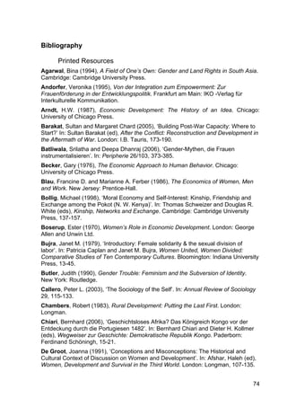74
Bibliography
Printed Resources
Agarwal, Bina (1994), A Field of One’s Own: Gender and Land Rights in South Asia.
Cambridge: Cambridge University Press.
Andorfer, Veronika (1995), Von der Integration zum Empowerment: Zur
Frauenförderung in der Entwicklungspolitik. Frankfurt am Main: IKO -Verlag für
Interkulturelle Kommunikation.
Arndt, H.W. (1987), Economic Development: The History of an Idea. Chicago:
University of Chicago Press.
Barakat, Sultan and Margaret Chard (2005), ‘Building Post-War Capacity: Where to
Start?’ In: Sultan Barakat (ed), After the Conflict: Reconstruction and Development in
the Aftermath of War. London: I.B. Tauris, 173-190.
Batliwala, Srilatha and Deepa Dhanraj (2006), ‘Gender-Mythen, die Frauen
instrumentalisieren’. In: Peripherie 26/103, 373-385.
Becker, Gary (1976), The Economic Approach to Human Behavior. Chicago:
University of Chicago Press.
Blau, Francine D. and Marianne A. Ferber (1986), The Economics of Women, Men
and Work. New Jersey: Prentice-Hall.
Bollig, Michael (1998), ‘Moral Economy and Self-Interest: Kinship, Friendship and
Exchange among the Pokot (N. W. Kenya)’. In: Thomas Schweizer and Douglas R.
White (eds), Kinship, Networks and Exchange. Cambridge: Cambridge University
Press, 137-157.
Boserup, Ester (1970), Women’s Role in Economic Development. London: George
Allen and Unwin Ltd.
Bujra, Janet M. (1979), ‘Introductory: Female solidarity & the sexual division of
labor’. In: Patricia Caplan and Janet M. Bujra, Women United, Women Divided:
Comparative Studies of Ten Contemporary Cultures. Bloomington: Indiana University
Press, 13-45.
Butler, Judith (1990), Gender Trouble: Feminism and the Subversion of Identity.
New York: Routledge.
Callero, Peter L. (2003), ‘The Sociology of the Self’. In: Annual Review of Sociology
29, 115-133.
Chambers, Robert (1983), Rural Development: Putting the Last First. London:
Longman.
Chiari, Bernhard (2006), ‘Geschichtsloses Afrika? Das Königreich Kongo vor der
Entdeckung durch die Portugiesen 1482’. In: Bernhard Chiari and Dieter H. Kollmer
(eds), Wegweiser zur Geschichte: Demokratische Republik Kongo. Paderborn:
Ferdinand Schöningh, 15-21.
De Groot, Joanna (1991), ‘Conceptions and Misconceptions: The Historical and
Cultural Context of Discussion on Women and Development’. In: Afshar, Haleh (ed),
Women, Development and Survival in the Third World. London: Longman, 107-135.
 