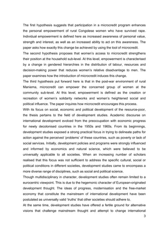 3
The first hypothesis suggests that participation in a microcredit program enhances
the personal empowerment of rural Congolese women who have survived rape.
Individual empowerment is defined here as increased awareness of personal value,
strength and interest, as well as an increased ability to act on this awareness. The
paper asks how exactly this change be achieved by using the tool of microcredit.
The second hypothesis proposes that women’s access to microcredit strengthens
their position at the household sub-level. At this level, empowerment is characterised
by a change in gendered hierarchies in the distribution of labour, resources and
decision-making power that reduces women’s relative disadvantage to men. The
paper examines how the introduction of microcredit induces this change.
The third hypothesis put forward here is that in the post-war environment of rural
Maniema, microcredit can empower the concerned group of women at the
community sub-level. At this level, empowerment is defined as the creation or
recreation of women’s solidarity networks and women’s heightened social and
political influence. The paper inquires how microcredit encourages this process.
With its focus on social, economic and political development of the resource-poor,
the thesis pertains to the field of development studies. Academic discourse on
international development evolved from the preoccupation with economic progress
for newly decolonised countries in the 1950s and 1960s. From its beginnings,
development studies exposed a strong practical focus in trying to delineate paths for
action against the perceived ‘problems’ of these countries, such as poverty or lack of
social services. Initially, development policies and programs were strongly influenced
and informed by economics and natural science, which were believed to be
universally applicable to all societies. When an increasing number of scholars
realised that this focus was not sufficient to address the specific cultural, social or
political conditions in different societies, development studies came to encompass a
more diverse range of disciplines, such as social and political science.
Though multidisciplinary in character, development studies often remain limited to a
eurocentric viewpoint. This is due to the hegemonic character of European-originated
development thought. The ideas of progress, modernisation and the free-market
economy that constitute the mainstream of international development have been
postulated as universally valid ‘truths’ that other societies should adhere to.
At the same time, development studies have offered a fertile ground for alternative
visions that challenge mainstream thought and attempt to change international
 