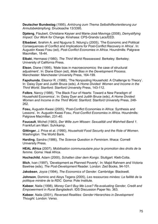75
Deutscher Bundestag (1995), Anhörung zum Thema Selbsthilfeorientierung zur
Armutsbekämpfung. Drucksache 13/3395.
Djateng, Flaubert, Christiane Kayser and Marie-José Mavinga (2008), Demystifying
Impact: Our Work for Change. Kinshasa: CPS-Grands Lacs/EED.
Elbadawi, Ibrahim A. and Njuguna S. Ndung’u (2005), ‘The Economic and Political
Consequences of Conflict and Implications for Post-Conflict Recovery in Africa’. In:
Augustin Kwasi Fosu (ed), Post-Conflict Economies in Africa. Houndmills: Palgrave
Macmillan, 18-44.
Elbaki, Hermassi (1980), The Third World Reassessed. Berkeley: Berkeley:
University of California Press.
Elson, Diane (1995), ‘Male bias in macroeconomics: the case of structural
adjustment’. In: Diane Elson (ed), Male Bias in the Development Process.
Manchester: Manchester University Press, 164-199.
Fapohunda, Eleanor R. (1988), ‘The Nonpooling Household: A Challenge to Theory’.
In: Daisy Dyer and Judith Bruce (eds), A Home Divided: Women and Income in the
Third World. Stanford: Stanford University Press, 143-112.
Folbre, Nancy (1988), ‘The Black Four of Hearts: Toward a New Paradigm of
Household Economics’. In: Daisy Dyer and Judith Bruce (eds), A Home Divided:
Women and Income in the Third World. Stanford: Stanford University Press, 248-
262.
Fosu, Augustin Kwasi (2005), ‘Post-Conflict Economies in Africa: Synthesis and
Lessons’. In: Augustin Kwasi Fosu, Post-Conflict Economies in Africa. Houndmills:
Palgrave Macmillan, 231-40.
Foucault, Michel (1983), Der Wille zum Wissen: Sexualität und Wahrheit Band 1.
Frankfurt am Main: Suhrkamp.
Gittinger, J. Price et al. (1990), Household Food Security and the Role of Women.
Washington: The World Bank.
Harding, Sandra (1986), The Science Question in Feminism. Ithaca: Cornell
University Press.
HEAL Africa (2007), Mobilisation communautaire pour la promotion des droits de la
femme. Goma: Heal Africa.
Hochschild, Adam (2000), Schatten über dem Kongo. Stuttgart: Klett-Cotta.
Illich, Ivan (1997), ‘Development as Planned Poverty’. In: Majid Rahnem and Victoria
Bawtree (eds), The Post-Development Reader. London: Zed Books, 94-101.
Jakobsen, Joyce (1994), The Economics of Gender. Cambridge: Blackwell.
Johnson, Dominic and Aloys Tegera (2005), Les ressources minées: La faillité de la
politique minière de la RDC. Goma: Pole Institute.
Kabeer, Naila (1998), Money Can’t Buy Me Love? Re-evaluating Gender, Credit and
Empowerment in Rural Bangladesh. IDS Discussion Paper No. 363.
Kabeer, Naila (2001), Reversed Realities: Gender Hierarchies in Development
Thought. London: Verso.
 