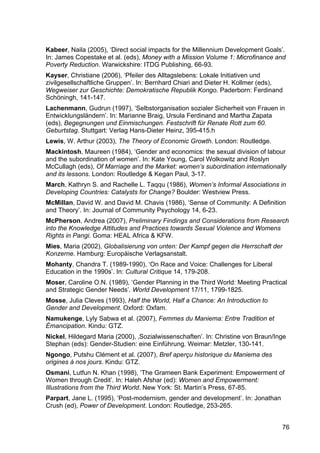 76
Kabeer, Naila (2005), ‘Direct social impacts for the Millennium Development Goals’.
In: James Copestake et al. (eds), Money with a Mission Volume 1: Microfinance and
Poverty Reduction. Warwickshire: ITDG Publishing, 66-93.
Kayser, Christiane (2006), ‘Pfeiler des Alltagslebens: Lokale Initiativen und
zivilgesellschaftliche Gruppen’. In: Bernhard Chiari and Dieter H. Kollmer (eds),
Wegweiser zur Geschichte: Demokratische Republik Kongo. Paderborn: Ferdinand
Schöningh, 141-147.
Lachenmann, Gudrun (1997), ‘Selbstorganisation sozialer Sicherheit von Frauen in
Entwicklungsländern’. In: Marianne Braig, Ursula Ferdinand and Martha Zapata
(eds), Begegnungen und Einmischungen. Festschrift für Renate Rott zum 60.
Geburtstag. Stuttgart: Verlag Hans-Dieter Heinz, 395-415.h
Lewis, W. Arthur (2003), The Theory of Economic Growth. London: Routledge.
Mackintosh, Maureen (1984), ‘Gender and economics: the sexual division of labour
and the subordination of women’. In: Kate Young, Carol Wolkowitz and Roslyn
McCullagh (eds), Of Marriage and the Market: women’s subordination internationally
and its lessons. London: Routledge & Kegan Paul, 3-17.
March, Kathryn S. and Rachelle L. Taqqu (1986), Women’s Informal Associations in
Developing Countries: Catalysts for Change? Boulder: Westview Press.
McMillan, David W. and David M. Chavis (1986), ‘Sense of Community: A Definition
and Theory’. In: Journal of Community Psychology 14, 6-23.
McPherson, Andrea (2007), Preliminary Findings and Considerations from Research
into the Knowledge Attitudes and Practices towards Sexual Violence and Womens
Rights in Pangi. Goma: HEAL Africa & KFW.
Mies, Maria (2002), Globalisierung von unten: Der Kampf gegen die Herrschaft der
Konzerne. Hamburg: Europäische Verlagsanstalt.
Mohanty, Chandra T. (1989-1990), ‘On Race and Voice: Challenges for Liberal
Education in the 1990s’. In: Cultural Critique 14, 179-208.
Moser, Caroline O.N. (1989), ‘Gender Planning in the Third World: Meeting Practical
and Strategic Gender Needs’. World Development 17/11, 1799-1825.
Mosse, Julia Cleves (1993), Half the World, Half a Chance: An Introduction to
Gender and Development. Oxford: Oxfam.
Namukenge, Lyly Sabwa et al. (2007), Femmes du Maniema: Entre Tradition et
Émancipation. Kindu: GTZ.
Nickel, Hildegard Maria (2000), ‚Sozialwissenschaften’. In: Christine von Braun/Inge
Stephan (eds): Gender-Studien: eine Einführung. Weimar: Metzler, 130-141.
Ngongo, Putshu Clément et al. (2007), Bref aperçu historique du Maniema des
origines à nos jours. Kindu: GTZ.
Osmani, Lutfun N. Khan (1998), ‘The Grameen Bank Experiment: Empowerment of
Women through Credit’. In: Haleh Afshar (ed): Women and Empowerment:
Illustrations from the Third World. New York: St. Martin’s Press, 67-85.
Parpart, Jane L. (1995), ‘Post-modernism, gender and development’. In: Jonathan
Crush (ed), Power of Development. London: Routledge, 253-265.
 