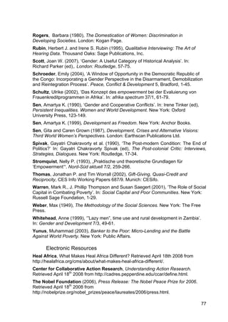 77
Rogers, Barbara (1980), The Domestication of Women: Discrimination in
Developing Societies. London: Kogan Page.
Rubin, Herbert J. and Irene S. Rubin (1995), Qualitative Interviewing: The Art of
Hearing Data. Thousand Oaks: Sage Publications, Inc.
Scott, Joan W. (2007), ‘Gender: A Useful Category of Historical Analysis’. In:
Richard Parker (ed),. London: Routledge, 57-75.
Schroeder, Emily (2004), ‘A Window of Opportunity in the Democratic Republic of
the Congo: Incorporating a Gender Perspective in the Disarmament, Demobilization
and Reintegration Process’. Peace, Conflict & Development 5, Bradford, 1-45.
Schultz, Ulrike (2002), ‘Das Konzept des empowerment bei der Evaluierung von
Frauenkreditprogrammen in Afrika’. In: afrika spectrum 37/1, 61-79.
Sen, Amartya K. (1990), ‘Gender and Cooperative Conflicts’. In: Irene Tinker (ed),
Persistent Inequalities. Women and World Development. New York: Oxford
University Press, 123-149.
Sen, Amartya K. (1999), Development as Freedom. New York: Anchor Books.
Sen, Gita and Caren Grown (1987), Development, Crises and Alternative Visions:
Third World Women’s Perspectives. London: Earthscan Publications Ltd.
Spivak, Gayatri Chakravorty et al. (1990), ‘The Post-modern Condition: The End of
Politics?’ In: Gayatri Chakravorty Spivak (ed), The Post-colonial Critic: Interviews,
Strategies, Dialogues. New York: Routledge, 17-34.
Stromquist, Nelly P. (1993), „Praktische und theoretische Grundlagen für
‘Empowerment’“. Nord-Süd aktuell 7/2, 259-266.
Thomas, Jonathan P. and Tim Worrall (2002), Gift-Giving, Quasi-Credit and
Reciprocity, CES Info Working Papers 687/9. Munich: CESifo.
Warren, Mark R., J. Phillip Thompson and Susan Saegert (2001), ‘The Role of Social
Capital in Combating Poverty’. In: Social Capital and Poor Communities. New York:
Russell Sage Foundation, 1-29.
Weber, Max (1949), The Methodology of the Social Sciences. New York: The Free
Press.
Whitehead, Anne (1999), ‘”Lazy men”, time use and rural development in Zambia’.
In: Gender and Development 7/3, 49-61.
Yunus, Muhammad (2003), Banker to the Poor: Micro-Lending and the Battle
Against World Poverty. New York: Public Affairs.
Electronic Resources
Heal Africa, What Makes Heal Africa Different? Retrieved April 18th 2008 from
http://healafrica.org/cms/about/what-makes-heal-africa-different/.
Center for Collaborative Action Research, Understanding Action Research.
Retrieved April 18th
2008 from http://cadres.pepperdine.edu/ccar/define.html.
The Nobel Foundation (2006), Press Release: The Nobel Peace Prize for 2006.
Retrieved April 18th
2008 from
http://nobelprize.org/nobel_prizes/peace/laureates/2006/press.html.
 