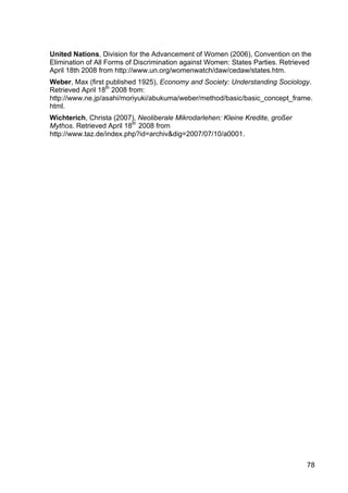 78
United Nations, Division for the Advancement of Women (2006), Convention on the
Elimination of All Forms of Discrimination against Women: States Parties. Retrieved
April 18th 2008 from http://www.un.org/womenwatch/daw/cedaw/states.htm.
Weber, Max (first published 1925), Economy and Society: Understanding Sociology.
Retrieved April 18th
2008 from:
http://www.ne.jp/asahi/moriyuki/abukuma/weber/method/basic/basic_concept_frame.
html.
Wichterich, Christa (2007), Neoliberale Mikrodarlehen: Kleine Kredite, großer
Mythos. Retrieved April 18th
2008 from
http://www.taz.de/index.php?id=archiv&dig=2007/07/10/a0001.
 