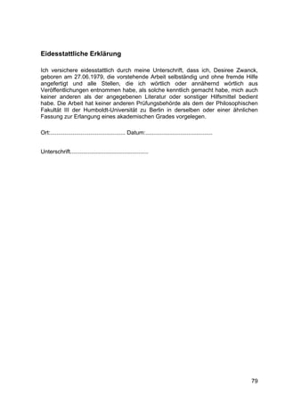79
Eidesstattliche Erklärung
Ich versichere eidesstattlich durch meine Unterschrift, dass ich, Desiree Zwanck,
geboren am 27.06.1979, die vorstehende Arbeit selbständig und ohne fremde Hilfe
angefertigt und alle Stellen, die ich wörtlich oder annähernd wörtlich aus
Veröffentlichungen entnommen habe, als solche kenntlich gemacht habe, mich auch
keiner anderen als der angegebenen Literatur oder sonstiger Hilfsmittel bedient
habe. Die Arbeit hat keiner anderen Prüfungsbehörde als dem der Philosophischen
Fakultät III der Humboldt-Universität zu Berlin in derselben oder einer ähnlichen
Fassung zur Erlangung eines akademischen Grades vorgelegen.
Ort:............................................... Datum:..........................................
Unterschrift.................................................
 