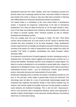 4
development discourse from within. Notably, works from developing countries and
feminist works have increasingly placed the local, micro-level realities of resource-
poor people at the centre. In doing so, they have often been successful in informing
more differentiated and inclusionary development policies and programs.
The present thesis is a contribution to this more critical stream of development
studies. It recognises the hegemonic underpinnings of the idea of international
development, but it does not reject the idea per se. As this paper intends to show,
some of the ideas and analytical tools created by critical development scholars can
be utilised to promote equality within individual societies as well as between
developed and developing countries.
From this vantage point, the use of language is critical. The term ‘Third World
Country’ will be avoided here, as it was coined in the 20th
century to describe those
countries that were considered to be the least developed. Today, development
scholars regard the term as obsolete and derogatory because it fixates resource-poor
countries at the bottom of a scale of measurement that was created from within the
so-called ‘First World’ of capitalist, industrialised, and mostly European nations
(Hermassi 1980).
In an attempt to avoid this form of implicit judgement, the term ‘developing country’ is
employed here. Its transitory nature suggests that resource-poor countries are in a
process that wealthier, ‘developed countries’ have completed to a larger degree. The
state of a country’s development is not considered an actual reality here. Instead it is
regarded as an ideological concept, a way of interpreting certain nations according to
standardised economic criteria - such as infrastructure, industry, gross domestic
product, democratic structures and implementation of human rights.
Development language tends to describe the people in developing countries as ‘the
poor’ or ‘the rural poor’, which implies a general state of lack and victimhood. This
terminology does not allow for a view of economically disadvantaged people that
recognises their capacities and potential. People in many African societies may, for
instance, lack financial capital and tangible resources, but they possess a wealth of
social networks and traditional knowledge. This is why the term ‘resource-poor’,
which is now commonly used in development literature, seems more appropriate. It
signifies a relative disadvantage in some resources, thereby defining a circumstance
rather than an innate state of being.
 