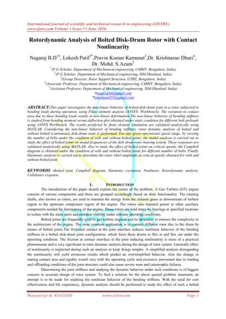 International journal of scientific and technical research in engineering (IJSTRE)
www.ijstre.com Volume 1 Issue 3 ǁ June 2016.
Manuscript id. 45432600 www.ijstre.com Page 1
Rotordynamic Analysis of Bolted Disk-Drum Rotor with Contact
Nonlinearity
Nagaraj B.D1#
, Lokesh Patil2*
,Pravin Kumar Kamanat3
,Dr. Krishnarao Dhuri4
,
Dr. Mohd. S.Azam5
1
(P G Scholar, Department of Mechanical engineering, CMRIT, Bengaluru, India)
2
(P G Scholar, Department of Mechanical engineering, ISM Dhanbad, India)
3
(Group Director, Rotor Support Structure, GTRE, Bengaluru, India)
4
(Associate Professor, Department of Mechanical engineering, CMRIT, Bengaluru, India)
5
(Assistant Professor, Department of Mechanical engineering, ISM Dhanbad, India)
#nagarajbd@gmail.com
*lokeshpatil55@gmail.com
ABSTRACT:This paper investigates the non-linear behavior of bolted disk-drum joint in a rotor subjected to
bending loads during operation, using Finite element analysis (ANSYS- Workbench). The variation in contact
area due to these bending loads results in non-linear deformation.The non-linear behavior of bending stiffness
is studied from bending moment versus deflection plot obtained under static condition for different bolt preloads
using ANSYS Workbench. The results predicted by finite element simulation are validated analytically using
MATLAB. Considering the non-linear behavior of bending stiffness, rotor dynamic analysis of bolted and
without bolted (continuous) disk-drum rotor is performed. For any given operational speed range, by varying
the number of bolts under the condition of with and without bolted joints, the modal analysis is carried out to
study the effect of bolted joints on modal frequencies of the disk-drum rotor bearing system. These responses are
validated analytically using MATLAB. Also to study the effect of bolted joints on critical speeds, the Campbell
diagram is obtained under the condition of with and without bolted joints for different number of bolts. Finally
Harmonic analysis is carried out to determine the rotor whirl amplitude at critical speeds obtained for with and
without bolted joint.
KEYWORDS -Bolted joint, Campbell diagram, Harmonic excitation, Nonlinear, Rotordynamic analysis,
Unbalance response.
I. INTRODUCTION
The introduction of the paper should explain the nature of the problem, A Gas Turbine (GT) engine
consists of various components and these are grouped accordingly based on their functionality. The rotating
shafts, also known as rotors, are used to transmit the energy from the exhaust gases in downstream of turbine
region to the upstream compressor region of the engine. The rotors also transmit power to other auxiliary
components needed for functioning of the engine. These rotors are held intact by bearings at specified locations
to isolate with the static parts and maintain stability under extreme operating conditions.
Bolted joints are frequently used in gas turbine engines and its structures to remove the complexity in
the architecture of the engine. The most common application is to connect different rotor disc to the drum by
means of bolted joints.The frictional contact at the joint interface induces nonlinear behavior of the bending
stiffness in a bolted disk-drum joint configuration, which force these drums to flex in and flex out under the
operating condition. The friction at contact interface in the joint inducing nonlinearity is more of a practical
phenomenon and is very significant in rotor dynamic analysis during the design of rotor system. Generally effect
of nonlinearity is neglected during such an analysis to keep things simpler. A simplified analysis disregarding
the nonlinearity will yield erroneous results which predict an oversimplified behavior. Also the change in
mating contact area and rigidity would vary with the operating cycle and excessive movement due to loading
and offloading conditions of the joint structure could also cause severe wear and catastrophic failures.
Determining the joint stiffness and studying the dynamic behavior under such conditions is of biggest
concern in accurate design of rotor system. To find a solution for the above quoted problem statement; an
attempt is to be made for studying the nonlinear behavior of the bending stiffness. With the need for cost
effectiveness and life expectancy, dynamic analysis should be performed to study the effect of such a bolted
 