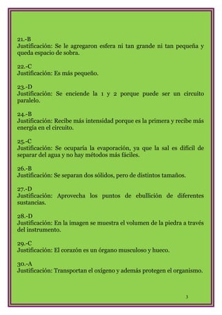 21.-B
Justificación: Se le agregaron esfera ni tan grande ni tan pequeña y
queda espacio de sobra.
22.-C
Justificación: Es más pequeño.
23.-D
Justificación: Se enciende la 1 y 2 porque puede ser un circuito
paralelo.
24.-B
Justificación: Recibe más intensidad porque es la primera y recibe más
energía en el circuito.
25.-C
Justificación: Se ocuparía la evaporación, ya que la sal es difícil de
separar del agua y no hay métodos más fáciles.
26.-B
Justificación: Se separan dos sólidos, pero de distintos tamaños.
27.-D
Justificación: Aprovecha los puntos de ebullición de diferentes
sustancias.
28.-D
Justificación: En la imagen se muestra el volumen de la piedra a través
del instrumento.
29.-C
Justificación: El corazón es un órgano musculoso y hueco.
30.-A
Justificación: Transportan el oxígeno y además protegen el organismo.

3

 